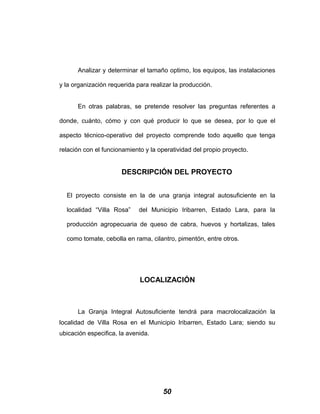 Analizar y determinar el tamaño optimo, los equipos, las instalaciones
y la organización requerida para realizar la producción.
En otras palabras, se pretende resolver las preguntas referentes a
donde, cuánto, cómo y con qué producir lo que se desea, por lo que el
aspecto técnico-operativo del proyecto comprende todo aquello que tenga
relación con el funcionamiento y la operatividad del propio proyecto.
DESCRIPCIÓN DEL PROYECTO
El proyecto consiste en la de una granja integral autosuficiente en la
localidad “Villa Rosa” del Municipio Iribarren, Estado Lara, para la
producción agropecuaria de queso de cabra, huevos y hortalizas, tales
como tomate, cebolla en rama, cilantro, pimentón, entre otros.
LOCALIZACIÓN
La Granja Integral Autosuficiente tendrá para macrolocalización la
localidad de Villa Rosa en el Municipio Iribarren, Estado Lara; siendo su
ubicación especifica, la avenida.
50
 