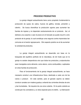 PROCESO PRODUCTIVO
La granja integral autosuficiente tiene como propósito fundamental la
producción de queso de cabra, huevos de gallina, tomate, pimentón y
cilantro. Se busca diversificar la producción agraria para aumentar las
fuentes de ingreso y no dependen exclusivamente de un producto. Así, al
dañarse una cosecha o caer el precio en el mercado se puede recurrir a otro
producto de la granja, lo cual constituye unos seguros contra imprevistos tan
comunes en el sector agropecuario. Otro aspecto positivo es el de aumentar
la variedad de productos.
La granja integral autosuficiente se desarrolla con base en la
búsqueda del equilibrio perfecto de la naturaleza, de tal modo que en la
granja no existan desperdicios sino que todos los productos y subproductos
sean manejados como alimento, como abono, como combustible, o aplicados
en otras fuentes de producción.
Para el funcionamiento de la granja integral autosuficiente, se hace
necesario construir una infraestructura física, destinada a cada uno de los
rubros o producir. En este sentido, para el ganado caprino se deben
construir canales con madera guadua, evitando las corrientes directas de aire
y las humedades. Se requiere de una zona cubierta. En la parte cubierta se
construyen los comederos y un área especial para el ordeño. La fabricación
51
 