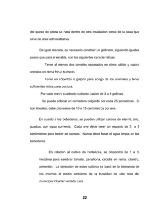 del queso de cabra se hará dentro de otra instalación cerca de la casa que
sirve de área administrativa.
De igual manera, es necesario construir un gallinero, siguiendo iguales
pasos que para el estable, con las siguientes características:
Tener al menos dos corrales separados en clima cálido y cuatro
corrales en clima frío o húmedo.
Tener un cobertizo o galpón para abrigo de los animales y tener
suficientes nidos para postura.
Por cada metro cuadrado cubierto, caben de 3 a 4 gallinas.
Se puede colocar un comedero colgante por cada 25 ponedoras. Si
son lineales, debe proveerse de 10 a 15 centímetros por ave.
En cuanto a los bebederos, se pueden utilizar canoas de eternit, zinc,
guadua, con agua corriente. Cada ave debe tener un espacio de 3 a 5
centímetros para beber en canoas. Nunca debe faltar el agua limpia en los
bebederos.
En relación al cultivo de hortalizas, se dispondrá de 1 a ½
hectárea para sembrar tomate, zanahoria, cebolla en rama, cilantro,
pimentón. La selección de estos cultivos se basó en la tolerancia de
los mismos al medio ambiente de la localidad de villa rosa del
municipio Iribarren estado Lara.
52
 