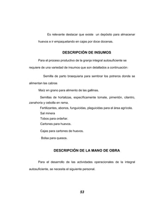 Es relevante destacar que existe un depósito para almacenar
huevos e ir empaquetando en cajas por doce docenas.
DESCRIPCIÓN DE INSUMOS
Para el proceso productivo de la granja integral autosuficiente se
requiere de una variedad de insumos que son detallados a continuación:
Semilla de parto braequiaria para sembrar los potreros donde se
alimentan las cabras
Maíz en grano para alimento de las gallinas.
Semillas de hortalizas, específicamente tomate, pimentón, cilantro,
zanahoria y cebolla en rama.
Fertilizantes, abonos, funguicidas, plaguicidas para el área agrícola.
Sal minera
Tobos para ordeñar.
Cartones para huevos.
Cajas para cartones de huevos.
Bolsa para quesos.
DESCRIPCIÓN DE LA MANO DE OBRA
Para el desarrollo de las actividades operacionales de la integral
autosuficiente, se necesita el siguiente personal.
53
 