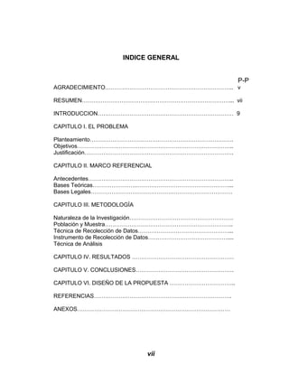 INDICE GENERAL
P-P
AGRADECIMIENTO………………………………………………………….. v
RESUMEN……………………………………………………………………... vii
INTRODUCCION……………………………………………………………… 9
CAPITULO I. EL PROBLEMA
Planteamiento………………………………………………………………….
Objetivos………………………………………………………………………..
Justificación…………………………………………………………………….
CAPITULO II. MARCO REFERENCIAL
Antecedentes…………………………………………………………………..
Bases Teóricas………………………………………………………………...
Bases Legales…………………………………………………………………
CAPITULO III. METODOLOGÍA
Naturaleza de la Investigación……………………………………………….
Población y Muestra…………………………………………………………..
Técnica de Recolección de Datos…………………………………………...
Instrumento de Recolección de Datos……………………………………....
Técnica de Análisis
CAPITULO IV. RESULTADOS ………………………………………………
CAPITULO V. CONCLUSIONES…………………………………………….
CAPITULO VI. DISEÑO DE LA PROPUESTA ……………………………..
REFERENCIAS……………………………………………………………….
ANEXOS………………………………………………………………………
vii
 