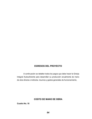 EGRESOS DEL PROYECTO
A continuación se detallan todos los pagos que debe hacer la Granja
Integral Autosuficiente para desarrollar su producción anualmente de mano
de obra directa e indirecta, insumos y gastos generales de funcionamiento.
COSTO DE MANO DE OBRA
Cuadro No. 18
64
 