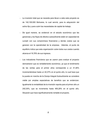 - La inversión total que se necesita para llevar a cabo este proyecto es
de 142.100.000 Bolívares, lo cual servirá, para la adquisición del
activo fijo y para cubrir las necesidades de capital de trabajo.
- De igual manera, se evidenció en el estudio económico que las
ganancias y los flujos de efectivo autosuficiente están en capacidad de
cumplir con sus compromisos financieros y demás costos que se
generan con la operatividad de la empresa. Además, el punto de
equilibrio indica que esta organización cubre todos sus costos cuando
alcanza el 16,78% de sus ingresos.
- Los indicadores financieros que se usaron para evaluar el proyecto
demostraron que es rentablemente económico, ya que el rendimiento
de las ventas para el primer años corresponde a un 41,46%
incrementándose hasta un 42,37% en el quinto año, lo cual hace que
la puesta en marcha de la Granja Integral Autosuficiente se considere
viable por amplias expectativas de beneficio que se evidencian.
Igualmente la rentabilidad de la inversión reporta para el primer año un
242,30%, que se incrementa hasta 495,28% en el quinto año.
Situación que hace significativamente rentable el proyecto.
1
 