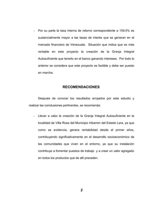 - Por su parte la tasa interna de retorno correspondiente a 159,5% es
sustancialmente mayor a las tasas de interés que se generan en el
mercado financiero de Venezuela. Situación que indica que es más
rentable en este proyecto la creación de la Granja Integral
Autosuficiente que tenerlo en el banco ganando intereses. Por todo lo
anterior se considera que este proyecto es factible y debe ser puesto
en marcha.
RECOMENDACIONES
Después de conocer los resultados arrojados por este estudio y
realizar las conclusiones pertinentes, se recomienda:
- Llevar a cabo la creación de la Granja Integral Autosuficiente en la
localidad de Villa Rosa del Municipio Iribarren del Estado Lara, ya que
como se evidencia, genera rentabilidad desde el primer años,
contribuyendo significativamente en el desarrollo socioeconómico de
las comunidades que viven en el entorno, ya que su instalación
contribuye a fomentar puestos de trabajo y a crear un valor agregado
en todos los productos que de allí preceden.
2
 