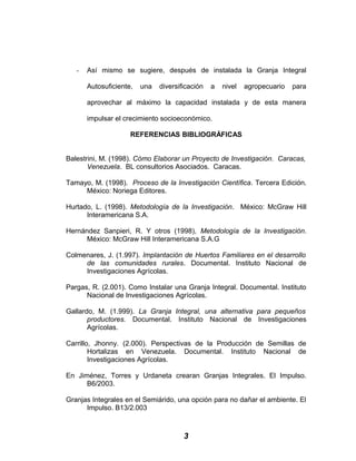 - Así mismo se sugiere, después de instalada la Granja Integral
Autosuficiente, una diversificación a nivel agropecuario para
aprovechar al máximo la capacidad instalada y de esta manera
impulsar el crecimiento socioeconómico.
REFERENCIAS BIBLIOGRÁFICAS
Balestrini, M. (1998). Cómo Elaborar un Proyecto de Investigación. Caracas,
Venezuela. BL consultorios Asociados. Caracas.
Tamayo, M. (1998). Proceso de la Investigación Científica. Tercera Edición.
México: Noriega Editores.
Hurtado, L. (1998). Metodología de la Investigación. México: McGraw Hill
Interamericana S.A.
Hernández Sanpieri, R. Y otros (1998), Metodología de la Investigación.
México: McGraw Hill Interamericana S.A.G
Colmenares, J. (1.997). Implantación de Huertos Familiares en el desarrollo
de las comunidades rurales. Documental. Instituto Nacional de
Investigaciones Agrícolas.
Pargas, R. (2.001). Como Instalar una Granja Integral. Documental. Instituto
Nacional de Investigaciones Agrícolas.
Gallardo, M. (1.999). La Granja Integral, una alternativa para pequeños
productores. Documental. Instituto Nacional de Investigaciones
Agrícolas.
Carrillo, Jhonny. (2.000). Perspectivas de la Producción de Semillas de
Hortalizas en Venezuela. Documental. Instituto Nacional de
Investigaciones Agrícolas.
En Jiménez, Torres y Urdaneta crearan Granjas Integrales. El Impulso.
B6/2003.
Granjas Integrales en el Semiárido, una opción para no dañar el ambiente. El
Impulso. B13/2.003
3
 