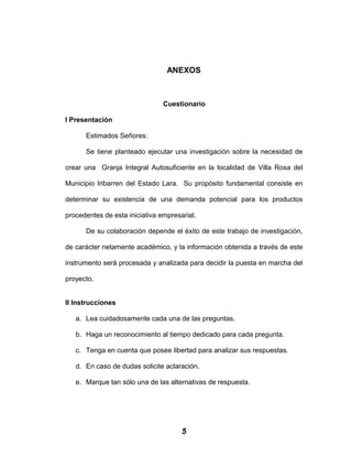 ANEXOS
Cuestionario
I Presentación
Estimados Señores:
Se tiene planteado ejecutar una investigación sobre la necesidad de
crear una Granja Integral Autosuficiente en la localidad de Villa Rosa del
Municipio Iribarren del Estado Lara. Su propósito fundamental consiste en
determinar su existencia de una demanda potencial para los productos
procedentes de esta iniciativa empresarial.
De su colaboración depende el éxito de este trabajo de investigación,
de carácter netamente académico, y la información obtenida a través de este
instrumento será procesada y analizada para decidir la puesta en marcha del
proyecto.
II Instrucciones
a. Lea cuidadosamente cada una de las preguntas.
b. Haga un reconocimiento al tiempo dedicado para cada pregunta.
c. Tenga en cuenta que posee libertad para analizar sus respuestas.
d. En caso de dudas solicite aclaración.
e. Marque tan sólo una de las alternativas de respuesta.
5
 