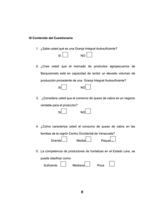 III Contenido del Cuestionario
1. ¿Sabe usted qué es una Granja Integral Autosuficiente?
Si NO
2. ¿Cree usted que el mercado de productos agropecuarios de
Barquisimeto está en capacidad de recibir un elevado volumen de
producción procedente de una Granja Integral Autosuficiente?
Si NO
3. ¿Considera usted que el comercio de queso de cabra es un negocio
rentable para el productor?
Si NO
4. ¿Cómo caracteriza usted el consumo de queso de cabra en las
familias de la región Centro Occidental de Venezuela?
Grande Mediano Pequeño
5. La competencia de productores de hortalizas en el Estado Lara, se
puede clasificar como:
Suficiente Mediana Poca
6
 