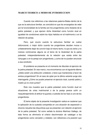 MARCO TEORICO A MODO DE INTRODUCCION


      Cuando nos referimos a las relaciones paterno-filiales dentro de lo
que es la estructura familiar, se coincidirá en que los encargados de velar
por la funcionalidad de la familia son los progenitores como titulares de la
patria potestad, y que ejercen dicha titularidad como función dual en
igualdad de condiciones sobre los hijos habidos en el matrimonio o en la
relación de pareja.

      Pero, qué ocurre cuando la estructura familiar se vuelve
disfuncional, o mejor dicho cuando los progenitores deciden mutua o
unilateralmente dejar de convivir bajo el mismo lecho, lo que es cierto y no
merece controversia alguna es el tema de la titularidad de la patria
potestad, independientemente de la relación que exista entre los
cónyuges o en la pareja son progenitores, y como tal no pueden renunciar
a esa condición.

      El problema se presenta en el momento de dilucidar el ejercicio de
la patria potestad. En ese marco, nos encontramos con el siguiente dilema
¿Debe existir una atribución unilateral, o tiene que mantenerse a favor de
ambos progenitores? En el caso de optar por la última variante surge otra
interrogante ¿Cómo se puede preservar el ejercicio dual, cuando padre y
madre ya no viven juntos?

      Ésto nos muestra que la patria potestad como función dual en
situaciones de crisis matrimonial o de la pareja parece sufrir un
resquebrajamiento al atribuir la guarda y custodia de los hijos a uno de los
progenitores.

      El tema objeto de la presente investigación radica en sostener que
la aplicación de la custodia compartida en una situación de separación o
divorcio resuelve las disyuntivas que se presentan con relación al ejercicio
de la patria potestad. Tal como señala la doctora Martínez Gallego, de
ésta forma se eliminaría el criterio discriminador de catalogar a los
progenitores como vencedor y visitador, con referencia a la posición que




                                                                         10
 