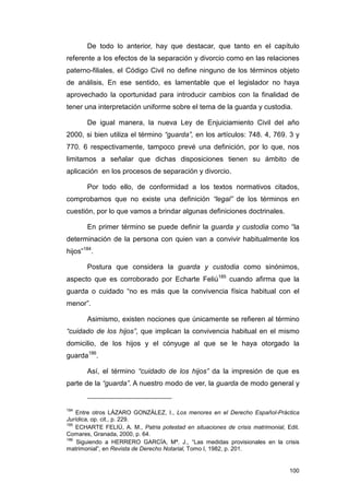 De todo lo anterior, hay que destacar, que tanto en el capítulo
referente a los efectos de la separación y divorcio como en las relaciones
paterno-filiales, el Código Civil no define ninguno de los términos objeto
de análisis, En ese sentido, es lamentable que el legislador no haya
aprovechado la oportunidad para introducir cambios con la finalidad de
tener una interpretación uniforme sobre el tema de la guarda y custodia.

       De igual manera, la nueva Ley de Enjuiciamiento Civil del año
2000, si bien utiliza el término “guarda”, en los artículos: 748. 4, 769. 3 y
770. 6 respectivamente, tampoco prevé una definición, por lo que, nos
limitamos a señalar que dichas disposiciones tienen su ámbito de
aplicación en los procesos de separación y divorcio.

       Por todo ello, de conformidad a los textos normativos citados,
comprobamos que no existe una definición “legal” de los términos en
cuestión, por lo que vamos a brindar algunas definiciones doctrinales.

       En primer término se puede definir la guarda y custodia como “la
determinación de la persona con quien van a convivir habitualmente los
hijos”184.

       Postura que considera la guarda y custodia como sinónimos,
aspecto que es corroborado por Echarte Feliú185 cuando afirma que la
guarda o cuidado “no es más que la convivencia física habitual con el
menor”.

       Asimismo, existen nociones que únicamente se refieren al término
“cuidado de los hijos”, que implican la convivencia habitual en el mismo
domicilio, de los hijos y el cónyuge al que se le haya otorgado la
guarda186.

       Así, el término “cuidado de los hijos” da la impresión de que es
parte de la “guarda”. A nuestro modo de ver, la guarda de modo general y


184
    Entre otros LÁZARO GONZÁLEZ, I., Los menores en el Derecho Español-Práctica
Jurídica, op. cit., p. 229.
185
    ECHARTE FELIÚ, A. M., Patria potestad en situaciones de crisis matrimonial, Edit.
Comares, Granada, 2000, p. 64.
186
    Siguiendo a HERRERO GARCÍA, Mª. J., “Las medidas provisionales en la crisis
matrimonial”, en Revista de Derecho Notarial, Tomo I, 1982, p. 201.


                                                                                 100
 