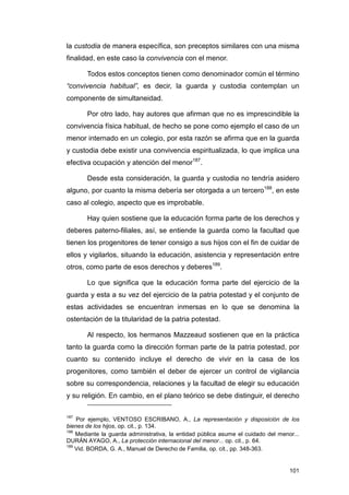 la custodia de manera específica, son preceptos similares con una misma
finalidad, en este caso la convivencia con el menor.

       Todos estos conceptos tienen como denominador común el término
“convivencia habitual”, es decir, la guarda y custodia contemplan un
componente de simultaneidad.

       Por otro lado, hay autores que afirman que no es imprescindible la
convivencia física habitual, de hecho se pone como ejemplo el caso de un
menor internado en un colegio, por esta razón se afirma que en la guarda
y custodia debe existir una convivencia espiritualizada, lo que implica una
efectiva ocupación y atención del menor187.

       Desde esta consideración, la guarda y custodia no tendría asidero
alguno, por cuanto la misma debería ser otorgada a un tercero188, en este
caso al colegio, aspecto que es improbable.

       Hay quien sostiene que la educación forma parte de los derechos y
deberes paterno-filiales, así, se entiende la guarda como la facultad que
tienen los progenitores de tener consigo a sus hijos con el fin de cuidar de
ellos y vigilarlos, situando la educación, asistencia y representación entre
otros, como parte de esos derechos y deberes189.

       Lo que significa que la educación forma parte del ejercicio de la
guarda y esta a su vez del ejercicio de la patria potestad y el conjunto de
estas actividades se encuentran inmersas en lo que se denomina la
ostentación de la titularidad de la patria potestad.

       Al respecto, los hermanos Mazzeaud sostienen que en la práctica
tanto la guarda como la dirección forman parte de la patria potestad, por
cuanto su contenido incluye el derecho de vivir en la casa de los
progenitores, como también el deber de ejercer un control de vigilancia
sobre su correspondencia, relaciones y la facultad de elegir su educación
y su religión. En cambio, en el plano teórico se debe distinguir, el derecho

187
    Por ejemplo, VENTOSO ESCRIBANO, A., La representación y disposición de los
bienes de los hijos, op. cit., p. 134.
188
    Mediante la guarda administrativa, la entidad pública asume el cuidado del menor...
DURÁN AYAGO, A., La protección internacional del menor... op. cit., p. 64.
189
    Vid. BORDA, G. A., Manuel de Derecho de Familia, op. cit., pp. 348-363.


                                                                                   101
 