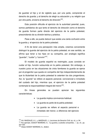 de guardar al hijo y el de vigilarlo que, por una parte, comprende el
derecho de guarda; y el derecho de elegir su educación y su religión que
por otra parte, encierra el derecho de dirección190.

       Esta posición dificulta el ejercicio de la autoridad parental, pues,
somos partidarios de que tanto el derecho de dirección como el derecho
de guarda formen parte directa del ejercicio de la patria potestad,
prescindiendo de su división teórica y práctica.

       Pese a ello, se puede deducir que existe una cierta confusión entre
la guarda y el ejercicio de la patria potestad.

       A fin de tener una percepción más amplia, creemos conveniente
distinguir la guarda del ejercicio de la patria potestad, en ese sentido, se
afirma que tener a los hijos en su compañía, por analogía significa
“guardar”, “cuidar” y “convivir”191.

       El modelo de guarda español es restringido, pues consiste en
cuidar al hijo, función subsumida en la patria potestad. Sin embargo, a
nuestro juicio en las situaciones de crisis familiares la guarda se ejerce
por el progenitor que queda en compañía del hijo independientemente de
que la titularidad de la patria potestad la ostenten los dos progenitores.
Así, la “guarda” se refiere al aspecto personal, convivencial e inmediato
del cuidado del hijo, mientras que, el ejercicio de la patria potestad
contempla la responsabilidad integral del menor192.

       En    líneas    generales       se   pueden     apreciar    las    siguientes
características:

                   •   La guarda implica convivencia habitual.

                   •   La guarda es parte de la patria potestad.

                   •   La guarda se refiere al aspecto personal e
                       inmediato del menor, a diferencia del ejercicio



190
    Vid. MAZEAUD, H. L. y MAZEAUD, J., Lecciones de Derecho Civil, op. cit., p. 94.
191
    Por ejemplo, GODOY MORENO, A., “La guarda y custodia compartida...”, op. cit., pp.
321-322.
192
    Véase GODOY MORENO, A., Ibidem.


                                                                                  102
 