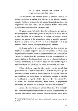 de    la    patria   potestad      que    abarca     la
                       responsabilidad integral del menor.

       A nuestro criterio, los términos “guarda” y “custodia” implican un
mismo objetivo, que se traduce en la convivencia, eje sobre el cual giran
todas las decisiones concernientes a la facultad de cuidado que tienen los
progenitores. Por esta razón, en el presente trabajo utilizaremos
indistintamente los dos términos como sinónimos.

       No obstante, con la finalidad de evitar controversias que generen
diferentes posturas, sería aconsejable que el legislador en lo que atañe a
la participación de los progenitores en el cuidado de los hijos, en una
situación de ruptura de los progenitores utilice el vocablo “custodia”,
dejando de lado el término “guarda” para la participación de terceras
personas llámese abuelos, tíos o personas ajenas a la familia.

       En lo que atañe al término “habitualidad” se debe entender su
ámbito de aplicación temporal y espacial, en función a la relación que
tenga el menor con cada uno de los progenitores tanto en situaciones de
convivencia normal como en situaciones de crisis matrimoniales o de
uniones de hecho. En el supuesto de optar por el establecimiento de la
“custodia compartida”, la habitualidad debe ser comprendida según el
reparto de tiempo; por semestres, por meses, por semanas o por días.

       Sobre este tema surge otra interrogante, pues por ejemplo hay
quien afirma que no es lo mismo hablar de custodia compartida que de
guarda por periodos repartidos, así la primera, es producto de los pactos
que establecen los progenitores, no pudiéndose concebir la custodia
compartida como un reparto aritmético del tiempo del menor, en cambio,
la guarda por periodos repartidos, hace alusión a progenitores
enfrentados que utilizan al menor como si fuera éste de su propiedad193.

       Al respecto, creemos que en gran medida el éxito de la aplicación
de la custodia compartida depende de la voluntad de los progenitores. No
obstante, en supuestos donde no exista consenso entre los padres y que


193
   Vid. ORTUÑO MUÑOZ, P., El nuevo régimen jurídico de la crisis matrimonial, op. cit.,
pp. 64-66.


                                                                                   103
 