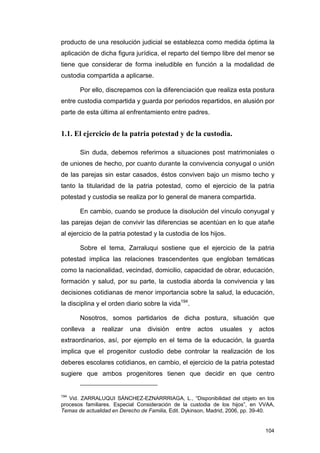 producto de una resolución judicial se establezca como medida óptima la
aplicación de dicha figura jurídica, el reparto del tiempo libre del menor se
tiene que considerar de forma ineludible en función a la modalidad de
custodia compartida a aplicarse.

       Por ello, discrepamos con la diferenciación que realiza esta postura
entre custodia compartida y guarda por periodos repartidos, en alusión por
parte de esta última al enfrentamiento entre padres.


1.1. El ejercicio de la patria potestad y de la custodia.

       Sin duda, debemos referirnos a situaciones post matrimoniales o
de uniones de hecho, por cuanto durante la convivencia conyugal o unión
de las parejas sin estar casados, éstos conviven bajo un mismo techo y
tanto la titularidad de la patria potestad, como el ejercicio de la patria
potestad y custodia se realiza por lo general de manera compartida.

       En cambio, cuando se produce la disolución del vínculo conyugal y
las parejas dejan de convivir las diferencias se acentúan en lo que atañe
al ejercicio de la patria potestad y la custodia de los hijos.

       Sobre el tema, Zarraluqui sostiene que el ejercicio de la patria
potestad implica las relaciones trascendentes que engloban temáticas
como la nacionalidad, vecindad, domicilio, capacidad de obrar, educación,
formación y salud, por su parte, la custodia aborda la convivencia y las
decisiones cotidianas de menor importancia sobre la salud, la educación,
la disciplina y el orden diario sobre la vida194.

       Nosotros, somos partidarios de dicha postura, situación que
conlleva   a   realizar   una    división   entre    actos   usuales     y   actos
extraordinarios, así, por ejemplo en el tema de la educación, la guarda
implica que el progenitor custodio debe controlar la realización de los
deberes escolares cotidianos, en cambio, el ejercicio de la patria potestad
sugiere que ambos progenitores tienen que decidir en que centro


194
   Vid. ZARRALUQUI SÁNCHEZ-EZNARRRIAGA, L., “Disponibilidad del objeto en los
procesos familiares. Especial Consideración de la custodia de los hijos”, en VVAA,
Temas de actualidad en Derecho de Familia, Edit. Dykinson, Madrid, 2006, pp. 39-40.


                                                                               104
 