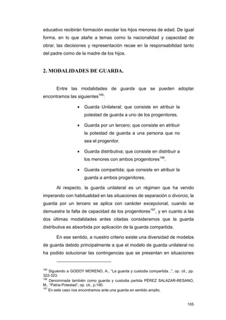educativo recibirán formación escolar los hijos menores de edad. De igual
forma, en lo que atañe a temas como la nacionalidad y capacidad de
obrar, las decisiones y representación recae en la responsabilidad tanto
del padre como de la madre de los hijos.


2. MODALIDADES DE GUARDA.


       Entre las modalidades de guarda que se pueden adoptar
encontramos las siguientes195:

                   •   Guarda Unilateral; que consiste en atribuir la
                       potestad de guarda a uno de los progenitores.

                   •   Guarda por un tercero; que consiste en atribuir
                       la potestad de guarda a una persona que no
                       sea el progenitor.

                   •   Guarda distributiva; que consiste en distribuir a
                       los menores con ambos progenitores196.

                   •   Guarda compartida; que consiste en atribuir la
                       guarda a ambos progenitores.

       Al respecto, la guarda unilateral es un régimen que ha venido
imperando con habitualidad en las situaciones de separación o divorcio, la
guarda por un tercero se aplica con carácter excepcional, cuando se
demuestra la falta de capacidad de los progenitores197, y en cuanto a las
dos últimas modalidades antes citadas consideramos que la guarda
distributiva es absorbida por aplicación de la guarda compartida.

       En ese sentido, a nuestro criterio existe una diversidad de modelos
de guarda debido principalmente a que el modelo de guarda unilateral no
ha podido solucionar las contingencias que se presentan en situaciones


195
    Siguiendo a GODOY MORENO, A., “La guarda y custodia compartida...”, op. cit., pp.
322-323.
196
    Denominada también como guarda y custodia partida PÉREZ SALAZAR-RESANO,
M., “Patria Potestad”, op. cit., p.190.
197
    En este caso nos encontramos ante una guarda en sentido amplio.


                                                                                 105
 