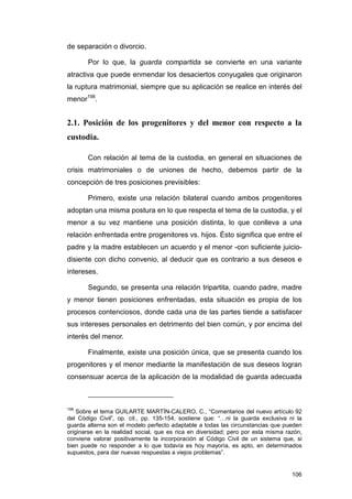de separación o divorcio.

       Por lo que, la guarda compartida se convierte en una variante
atractiva que puede enmendar los desaciertos conyugales que originaron
la ruptura matrimonial, siempre que su aplicación se realice en interés del
menor198.


2.1. Posición de los progenitores y del menor con respecto a la
custodia.

       Con relación al tema de la custodia, en general en situaciones de
crisis matrimoniales o de uniones de hecho, debemos partir de la
concepción de tres posiciones previsibles:

       Primero, existe una relación bilateral cuando ambos progenitores
adoptan una misma postura en lo que respecta el tema de la custodia, y el
menor a su vez mantiene una posición distinta, lo que conlleva a una
relación enfrentada entre progenitores vs. hijos. Ésto significa que entre el
padre y la madre establecen un acuerdo y el menor -con suficiente juicio-
disiente con dicho convenio, al deducir que es contrario a sus deseos e
intereses.

       Segundo, se presenta una relación tripartita, cuando padre, madre
y menor tienen posiciones enfrentadas, esta situación es propia de los
procesos contenciosos, donde cada una de las partes tiende a satisfacer
sus intereses personales en detrimento del bien común, y por encima del
interés del menor.

       Finalmente, existe una posición única, que se presenta cuando los
progenitores y el menor mediante la manifestación de sus deseos logran
consensuar acerca de la aplicación de la modalidad de guarda adecuada



198
    Sobre el tema GUILARTE MARTÍN-CALERO, C., “Comentarios del nuevo artículo 92
del Código Civil”, op. cit., pp. 135-154, sostiene que: “…ni la guarda exclusiva ni la
guarda alterna son el modelo perfecto adaptable a todas las circunstancias que pueden
originarse en la realidad social, que es rica en diversidad; pero por esta misma razón,
conviene valorar positivamente la incorporación al Código Civil de un sistema que, si
bien puede no responder a lo que todavía es hoy mayoría, es apto, en determinados
supuestos, para dar nuevas respuestas a viejos problemas”.


                                                                                   106
 