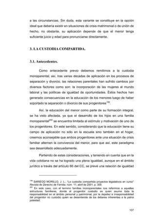 a las circunstancias. Sin duda, esta variante se constituye en la opción
ideal que debería existir en situaciones de crisis matrimonial o de unión de
hecho, no obstante, su aplicación depende de que el menor tenga
suficiente juicio y edad para pronunciarse directamente.


3. LA CUSTODIA COMPARTIDA.


3.1. Antecedentes.

       Como antecedente previo debemos remitirnos a la custodia
monoparental, así, tras varias décadas de aplicación en los procesos de
separación y divorcio, las relaciones parentales han sufrido cambios por
diversos factores como son: la incorporación de las mujeres al mundo
laboral y las políticas de igualdad de oportunidades. Éstos hechos han
generado consecuencias en la educación de los menores luego de haber
soportado la separación o divorcio de sus progenitores199.

       Así, la educación del menor como parte de su formación integral,
se ha visto afectada, ya que el desarrollo de los hijos en una familia
monoparental200 se encuentra limitada al estímulo y motivación de uno de
los progenitores. En este sentido, considerando que la educación tiene su
campo de aplicación no sólo en la escuela sino también en el hogar,
creemos aconsejable que ambos progenitores ante una situación de crisis
familiar alternen la convivencia del menor, para que así, este paradigma
sea desarrollado adecuadamente.

       Partiendo de estas consideraciones, y teniendo en cuenta que en la
vida cotidiana no se ha logrado una plena igualdad, aunque en el ámbito
jurídico a través del artículo 66 del CC, se prevé una relación de igualdad



199
    SARIEGO MORILLO, J. L., “La custodia compartida proyectos legislativos en curso”
Revista de Derecho de Familia, núm. 11, abril de 2001, p. 309.
200
    En este caso, con el termino familias monoparentales nos referimos a aquellas
estructuras familiares, donde el progenitor custodio es quien asume toda la
responsabilidad en el ámbito personal y patrimonial, por la dejadez e irresponsabilidad
del progenitor no custodio quien se desentiende de los deberes inherentes a la patria
potestad.


                                                                                   107
 