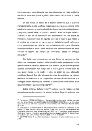 entre cónyuges, es de lamentar que esta disposición no haya tenido los
resultados esperados por el legislador al momento de introducir la citada
reforma.

       En ese marco, un sector de la doctrina considera que la custodia
monoparental ha tenido un efecto negativo por dos razones; primero, en la
práctica la madre es la que ha ejercido las funciones de la patria potestad;
y segundo, que el padre ha quedado reducido a ser un simple visitador.
Sumado a ello, en la actualidad nos encontramos en una etapa de
transición, pues ocurre que en algunos casos es la mujer la que trabaja y
el hombre se encuentra en paro o con un trabajo temporal, del mismo
modo que éste participa cada vez más en las tareas del hogar a diferencia
de lo que acontecía antes. Estos aspectos nos demuestran que se debe
encarar el reparto del tiempo de convivencia desde un enfoque
diferente201.

       Sin duda, nos encontramos en una época de cambios en las
relaciones conyugales producto de la situación social y económica por la
que atraviesa la sociedad, ésto hace que muchas veces sean los padres
quienes permanezcan más tiempo con el menor, por la sencilla razón de
que quien trabaja es la madre y ellos no gozan de una adecuada
estabilidad laboral. Por ello, al presente existe la posibilidad de otorgar
permisos de paternidad a los progenitores varones al nacimiento de sus
vástagos, como medida para fomentar la adecuación de la familia a los
requerimientos de su situación personal202.

       Sobre el tema, Echarte Feliú203 sostiene que la relación de los
progenitores con los menores ha sufrido cambios, llegando a afirmar que


201
    Por ejemplo, PÉREZ MARTÍN, A. J., “Reparto de la convivencia de los hijos menores
con sus progenitores” en ZARRALUQUI SÁNCHEZ-EZNARRRIAGA, L., y otros, Los
hijos menores de edad en situación de crisis familiar, Edit. Dykinson, Madrid, 2002,
pp.91-92.
202
    En Suecia se ha incrementado al 20% la solicitud de permisos de paternidad en los
últimos 10 años. El país, fecha de edición, 13 de junio de 2006. Recientemente en
España ha entrado en vigor la Ley Orgánica 3 /2007, de 22 de marzo, para la igualdad
efectiva de mujeres y hombres, que amplia el permiso de paternidad a 15 días en lugar
de los 2 días que había hasta el momento, BOE n. 71 de 23/3/2007.
203
    ECHARTE FELIÚ, A. M., Patria potestad en situaciones de crisis matrimonial, op. cit.,
p. 85.


                                                                                     108
 