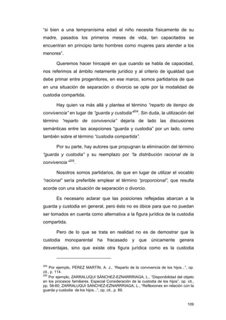 “si bien a una tempranísima edad el niño necesita físicamente de su
madre, pasados los primeros meses de vida, tan capacitados se
encuentran en principio tanto hombres como mujeres para atender a los
menores”.

        Queremos hacer hincapié en que cuando se habla de capacidad,
nos referimos al ámbito netamente jurídico y al criterio de igualdad que
debe primar entre progenitores, en ese marco, somos partidarios de que
en una situación de separación o divorcio se opte por la modalidad de
custodia compartida.

        Hay quien va más allá y plantea el término “reparto de tiempo de
convivencia” en lugar de “guarda y custodia”204. Sin duda, la utilización del
término “reparto de convivencia” dejaría de lado las discusiones
semánticas entre las acepciones “guarda y custodia” por un lado, como
también sobre el término “custodia compartida”.

        Por su parte, hay autores que propugnan la eliminación del término
“guarda y custodia” y su reemplazo por “la distribución racional de la
convivencia “205.

        Nosotros somos partidarios, de que en lugar de utilizar el vocablo
“racional” sería preferible emplear el término “proporcional”, que resulta
acorde con una situación de separación o divorcio.

        Es necesario aclarar que las posiciones reflejadas abarcan a la
guarda y custodia en general, pero ésto no es óbice para que no puedan
ser tomados en cuenta como alternativa a la figura jurídica de la custodia
compartida.

        Pero de lo que se trata en realidad no es de demostrar que la
custodia    monoparental        ha    fracasado      y   que    únicamente       genera
desventajas, sino que existe otra figura jurídica como es la custodia


204
     Por ejemplo, PÉREZ MARTÍN, A. J., “Reparto de la convivencia de los hijos...”, op.
cit., p. 114.
205
     Por ejemplo, ZARRALUQUI SÁNCHEZ-EZNARRRIAGA, L., “Disponibilidad del objeto
en los procesos familiares. Especial Consideración de la custodia de los hijos”, op. cit.,
pp. 58-60; ZARRALUQUI SÁNCHEZ-EZNARRRIAGA, L., “Reflexiones en relación con la
guarda y custodia de los hijos...”, op. cit., p. 89.


                                                                                      109
 
