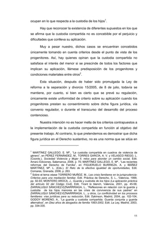 ocupan en lo que respecta a la custodia de los hijos1.

       Hay que reconocer la existencia de diferentes supuestos en los que
se afirma que la custodia compartida no es concebible por el perjuicio y
dificultades que conlleva su aplicación.

       Muy a pesar nuestro, dichos casos se encuentran concebidos
únicamente tomando en cuenta criterios desde el punto de vista de los
progenitores. Así, hay quienes opinan que la custodia compartida no
satisface el interés del menor si se prescinde de todos los factores que
implican su aplicación, llámese predisposición de los progenitores y
condiciones materiales entre otros2.

       Esta situación, después de haber sido promulgada la Ley de
reforma a la separación y divorcio 15/2005, de 8 de julio, todavía se
mantiene, por cuanto, si bien es cierto que se prevé su regulación,
únicamente existe uniformidad de criterio sobre su aplicación cuando los
progenitores prestan su consentimiento sobre dicha figura jurídica, vía
convenio regulador, o durante el transcurso del desarrollo del proceso
contencioso.

       Nuestra intención no es hacer mella de los criterios contrapuestos a
la implementación de la custodia compartida en función al objetivo del
presente trabajo. Al contrario, lo que pretendemos es demostrar que dicha
figura jurídica en el Derecho sustantivo, no es una norma que se sitúa en


1
  MARTÍNEZ GALLEGO, E. Mª., “La custodia compartida en cuadros de violencia de
género”, en PÉREZ FERNÁNDEZ, M., TORRES GARCÍA, A. V. y VELASCO RIEGO, L.
(Coords.), Sociedad Violencia y Mujer II, retos para abordar un cambio social, Edit.
Amarú Ediciones, Salamanca, 2006, p. 70; MARTÍNEZ GALLEGO, E. Mª., “Las recientes
reformas del Derecho de Familia”, en FIGUERUELO BURRIEZA, A. y IBÁÑEZ
MARTÍNEZ, Mª. L. (Eds.), El Reto de la efectiva igualdad de oportunidades, Edit.
Comares, Granada, 2006, p. 263.
2
  Sobre el tema véase TORRERO MUÑOZ, M., Las crisis familiares en la jurisprudencia-
Criterios para una mediación familiar, Edit. Práctica de Derecho, S. L., Valencia, 1999,
pp. 92-93; MONTERO AROCA, J., Guarda y custodia de los hijos (La aplicación práctica
del artículo 92 del Código Civil), Edit. Tirant lo blanch, Valencia, 2001, pp. 45-58;
ZARRALUQUI SÁNCHEZ-EZNARRRIAGA, L., “Reflexiones en relación con la guarda y
custodia de los hijos menores en las crisis de convivencia de sus padres” en
ZARRALUQUI SÁNCHEZ-EZNARRRIAGA, L., y otros, La conflictividad en los procesos
familiares: vías jurídicas para su reducción, Edit. Dykinson, Madrid, 2004, pp. 102-104;
GODOY MORENO, A., “La guarda y custodia compartida. Guarda conjunta y guarda
alternativa”, en Diez años de abogados de familia 1993-2002, Edit. La Ley, Madrid, 2003,
pp. 334-335.


                                                                                     11
 