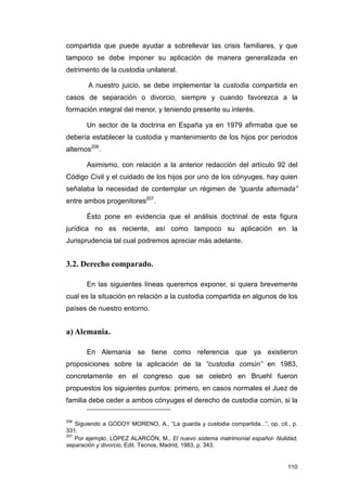 compartida que puede ayudar a sobrellevar las crisis familiares, y que
tampoco se debe imponer su aplicación de manera generalizada en
detrimento de la custodia unilateral.

        A nuestro juicio, se debe implementar la custodia compartida en
casos de separación o divorcio, siempre y cuando favorezca a la
formación integral del menor, y teniendo presente su interés.

       Un sector de la doctrina en España ya en 1979 afirmaba que se
debería establecer la custodia y mantenimiento de los hijos por periodos
alternos206.

       Asimismo, con relación a la anterior redacción del artículo 92 del
Código Civil y el cuidado de los hijos por uno de los cónyuges, hay quien
señalaba la necesidad de contemplar un régimen de “guarda alternada”
entre ambos progenitores207.

       Ésto pone en evidencia que el análisis doctrinal de esta figura
jurídica no es reciente, así como tampoco su aplicación en la
Jurisprudencia tal cual podremos apreciar más adelante.


3.2. Derecho comparado.

       En las siguientes líneas queremos exponer, si quiera brevemente
cual es la situación en relación a la custodia compartida en algunos de los
países de nuestro entorno.


a) Alemania.

       En Alemania se tiene como referencia que ya existieron
proposiciones sobre la aplicación de la “custodia común” en 1983,
concretamente en el congreso que se celebró en Bruehl fueron
propuestos los siguientes puntos: primero, en casos normales el Juez de
familia debe ceder a ambos cónyuges el derecho de custodia común, si la

206
    Siguiendo a GODOY MORENO, A., “La guarda y custodia compartida...”, op. cit., p.
331.
207
    Por ejemplo, LÓPEZ ALARCÓN, M., El nuevo sistema matrimonial español- Nulidad,
separación y divorcio, Edit. Tecnos, Madrid, 1983, p. 343.


                                                                                110
 