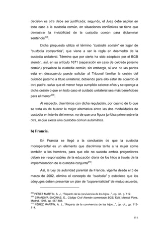 decisión es otra debe ser justificada; segundo, el Juez debe aspirar en
todo caso a la custodia común, en situaciones conflictivas se tiene que
demostrar la inviabilidad de la custodia común para dictaminar
sentencia208.

       Dicha propuesta utiliza el término “custodia común” en lugar de
“custodia compartida”, que viene a ser la regla en desmedro de la
custodia unilateral. Término que por cierto ha sido adoptado por el BGB
alemán, así, en su artículo 1671 (separación en caso de cuidado paterno
común) prevalece la custodia común, sin embargo, si una de las partes
está en desacuerdo puede solicitar al Tribunal familiar la cesión del
cuidado paterno a título unilateral, debiendo para ello estar de acuerdo el
otro padre, salvo que el menor haya cumplido catorce años y se oponga a
dicha cesión o que en todo caso el cuidado unilateral sea más beneficioso
para el menor209.

       Al respecto, disentimos con dicha regulación, por cuanto de lo que
se trata es de buscar la mejor alternativa entre las dos modalidades de
custodia en interés del menor, no de que una figura jurídica prime sobre la
otra, ni que exista una custodia común automática.


b) Francia.

       En Francia se llegó a la conclusión de que la custodia
monoparental es un elemento que discrimina tanto a la mujer como
también a los hombres, para que ello no suceda ambos progenitores
deben ser responsables de la educación diaria de los hijos a través de la
implementación de la custodia conjunta210.

       Así, la Ley de autoridad parental de Francia, vigente desde el 5 de
marzo de 2002, elimina el concepto de “custodia” y establece que los
cónyuges deben presentar un plan de “coparentalidad” de mutuo acuerdo,


208
    PÉREZ MARTÍN, A. J., “Reparto de la convivencia de los hijos...”, op. cit., p. 112.
209
    EIRANOVA ENCINAS, E., Código Civil Alemán comentado BGB, Edit. Marcial Pons,
Madrid, 1998, pp. 487-488.
210
    PÉREZ MARTÍN, A. J., “Reparto de la convivencia de los hijos...”, op. cit., pp. 113-
114.


                                                                                    111
 