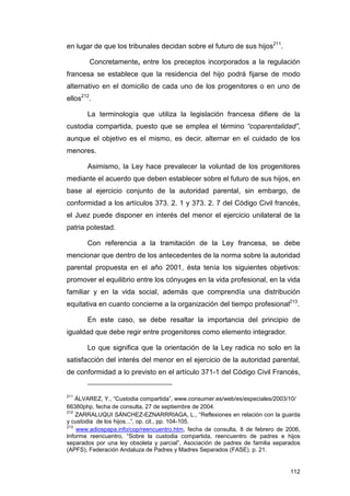 en lugar de que los tribunales decidan sobre el futuro de sus hijos211.

        Concretamente, entre los preceptos incorporados a la regulación
francesa se establece que la residencia del hijo podrá fijarse de modo
alternativo en el domicilio de cada uno de los progenitores o en uno de
ellos212.

       La terminología que utiliza la legislación francesa difiere de la
custodia compartida, puesto que se emplea el término “coparentalidad”,
aunque el objetivo es el mismo, es decir, alternar en el cuidado de los
menores.

       Asimismo, la Ley hace prevalecer la voluntad de los progenitores
mediante el acuerdo que deben establecer sobre el futuro de sus hijos, en
base al ejercicio conjunto de la autoridad parental, sin embargo, de
conformidad a los artículos 373. 2. 1 y 373. 2. 7 del Código Civil francés,
el Juez puede disponer en interés del menor el ejercicio unilateral de la
patria potestad.

       Con referencia a la tramitación de la Ley francesa, se debe
mencionar que dentro de los antecedentes de la norma sobre la autoridad
parental propuesta en el año 2001, ésta tenía los siguientes objetivos:
promover el equilibrio entre los cónyuges en la vida profesional, en la vida
familiar y en la vida social, además que comprendía una distribución
equitativa en cuanto concierne a la organización del tiempo profesional213.

       En este caso, se debe resaltar la importancia del principio de
igualdad que debe regir entre progenitores como elemento integrador.

       Lo que significa que la orientación de la Ley radica no solo en la
satisfacción del interés del menor en el ejercicio de la autoridad parental,
de conformidad a lo previsto en el artículo 371-1 del Código Civil Francés,


211
    ÁLVAREZ, Y., “Custodia compartida”, www.consumer.es/web/es/especiales/2003/10/
66380php, fecha de consulta, 27 de septiembre de 2004.
212
    ZARRALUQUI SÁNCHEZ-EZNARRRIAGA, L., “Reflexiones en relación con la guarda
y custodia de los hijos...”, op. cit., pp. 104-105.
213
    www.adiospapa.info/cop/reencuentro.htm, fecha de consulta, 8 de febrero de 2006,
Informe reencuentro, “Sobre la custodia compartida, reencuentro de padres e hijos
separados por una ley obsoleta y parcial”, Asociación de padres de familia separados
(APFS), Federación Andaluza de Padres y Madres Separados (FASE). p. 21.


                                                                                112
 