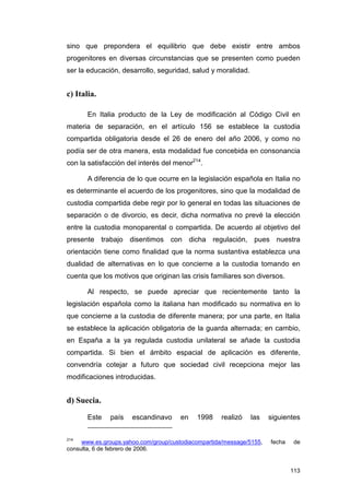 sino que prepondera el equilibrio que debe existir entre ambos
progenitores en diversas circunstancias que se presenten como pueden
ser la educación, desarrollo, seguridad, salud y moralidad.


c) Italia.

       En Italia producto de la Ley de modificación al Código Civil en
materia de separación, en el artículo 156 se establece la custodia
compartida obligatoria desde el 26 de enero del año 2006, y como no
podía ser de otra manera, esta modalidad fue concebida en consonancia
con la satisfacción del interés del menor214.

       A diferencia de lo que ocurre en la legislación española en Italia no
es determinante el acuerdo de los progenitores, sino que la modalidad de
custodia compartida debe regir por lo general en todas las situaciones de
separación o de divorcio, es decir, dicha normativa no prevé la elección
entre la custodia monoparental o compartida. De acuerdo al objetivo del
presente trabajo disentimos con dicha regulación, pues nuestra
orientación tiene como finalidad que la norma sustantiva establezca una
dualidad de alternativas en lo que concierne a la custodia tomando en
cuenta que los motivos que originan las crisis familiares son diversos.

       Al respecto, se puede apreciar que recientemente tanto la
legislación española como la italiana han modificado su normativa en lo
que concierne a la custodia de diferente manera; por una parte, en Italia
se establece la aplicación obligatoria de la guarda alternada; en cambio,
en España a la ya regulada custodia unilateral se añade la custodia
compartida. Si bien el ámbito espacial de aplicación es diferente,
convendría cotejar a futuro que sociedad civil recepciona mejor las
modificaciones introducidas.


d) Suecia.

       Este   país    escandinavo     en    1998    realizó   las     siguientes


214
     www.es.groups.yahoo.com/group/custodiacompartida/message/5155,   fecha    de
consulta, 6 de febrero de 2006.


                                                                              113
 