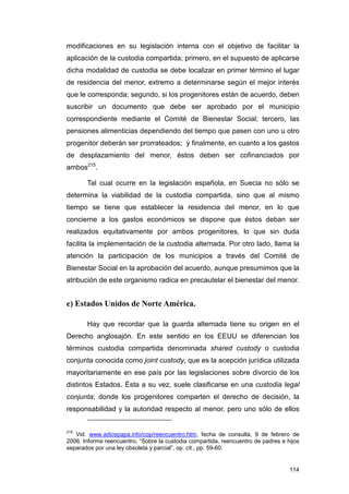 modificaciones en su legislación interna con el objetivo de facilitar la
aplicación de la custodia compartida; primero, en el supuesto de aplicarse
dicha modalidad de custodia se debe localizar en primer término el lugar
de residencia del menor, extremo a determinarse según el mejor interés
que le corresponda; segundo, si los progenitores están de acuerdo, deben
suscribir un documento que debe ser aprobado por el municipio
correspondiente mediante el Comité de Bienestar Social; tercero, las
pensiones alimenticias dependiendo del tiempo que pasen con uno u otro
progenitor deberán ser prorrateados; y finalmente, en cuanto a los gastos
de desplazamiento del menor, éstos deben ser cofinanciados por
ambos215.

       Tal cual ocurre en la legislación española, en Suecia no sólo se
determina la viabilidad de la custodia compartida, sino que al mismo
tiempo se tiene que establecer la residencia del menor, en lo que
concierne a los gastos económicos se dispone que éstos deban ser
realizados equitativamente por ambos progenitores, lo que sin duda
facilita la implementación de la custodia alternada. Por otro lado, llama la
atención la participación de los municipios a través del Comité de
Bienestar Social en la aprobación del acuerdo, aunque presumimos que la
atribución de este organismo radica en precautelar el bienestar del menor.


e) Estados Unidos de Norte América.

       Hay que recordar que la guarda alternada tiene su origen en el
Derecho anglosajón. En este sentido en los EEUU se diferencian los
términos custodia compartida denominada shared custody o custodia
conjunta conocida como joint custody, que es la acepción jurídica utilizada
mayoritariamente en ese país por las legislaciones sobre divorcio de los
distintos Estados. Ésta a su vez, suele clasificarse en una custodia legal
conjunta; donde los progenitores comparten el derecho de decisión, la
responsabilidad y la autoridad respecto al menor, pero uno sólo de ellos


215
   Vid. www.adiospapa.info/cop/reencuentro.htm, fecha de consulta, 9 de febrero de
2006. Informe reencuentro, “Sobre la custodia compartida, reencuentro de padres e hijos
separados por una ley obsoleta y parcial”, op. cit., pp. 59-60.


                                                                                   114
 