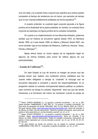 vive con éste; y la custodia física conjunta que significa que ambos padres
comparten el tiempo de residencia con el menor, por periodos de tiempo
que no son imprescindiblemente prefijados de forma equitativa216.

        A nuestro entender, la custodia legal conjunta equivale a la figura
jurídica de la titularidad de la patria potestad, en cambio, la custodia física
conjunta se asemeja a la figura jurídica de la custodia compartida.

        En cuanto a su implementación en los diferentes Estados, podemos
señalar que en Indiana se encuentra vigente desde 1972, en Montana
desde 1995, en Lowa desde 1999, en Maine y Missouri desde 2001, así
como también rige en los Estados de Alabama, California, Kansas, Texas,
Florida y Michigan217.

        Baste ahora hacer un breve repaso de la regulación legal en
algunos de dichos Estados para poner de relieve alguna de sus
particularidades.


- Estado de California218.

        En este Estado la Ley de divorcio al margen de prever que las
parejas tienen que realizar una mediación previa, establece que los
Jueces están obligados a otorgar la “custodia” al cónyuge que se
encuentre dispuesto a compartir y asumir las responsabilidades. Si un
progenitor solicita la custodia monoparental deberá justificar su petitorio,
caso contrario se otorga la custodia “biparental”, toda vez que las tareas
inherentes a la formación del menor se mantienen cuando la pareja se



216
    Véase. GODOY MORENO, A., “La guarda y custodia compartida...”, op. cit., p. 329;
Véase también TAMBORERO Y DEL RÍO, R., “La guarda y custodia compartida”, en
Diez años de abogados de familia 1993-2002, Edit. La Ley, Madrid, 2003, pp. 516-517.
De igual manera véase www.adiospapa.info/cop/reencuentro.htm, fecha de consulta, 9
de febrero de 2006, Informe reencuentro, “Sobre la custodia compartida, reencuentro de
padres e hijos separados por una ley obsoleta y parcial”, op. cit., p. 31.
217
    Véase. GODOY MORENO, A., “La guarda y custodia compartida...”, op. cit., p. 329;
También véase www.adiospapa.info/cop/reencuentro.htm, fecha de consulta, 9 de
febrero de 2006, Informe reencuentro, “Sobre la custodia compartida, reencuentro de
padres e hijos separados por una ley obsoleta y parcial”, op. cit., pp. 32 36, 43, 44, 45,
47, 48 y 49.
218
    En este Estado es donde por primera vez se adoptó la custodia compartida
TAMBORERO Y DEL RÍO, R., “La guarda y custodia compartida”, op. cit., p. 516.


                                                                                      115
 