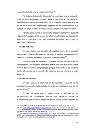 encuentra sumida en una crisis matrimonial219.

       Por lo tanto, la custodia “biparental” se constituye en una obligación
y no en una alternativa, es decir, viene a ser la regla. No obstante,
consideramos que el establecimiento de la custodia compartida además
de la voluntad de los progenitores, depende de las circunstancias que
rodean a la crisis familiar, debiendo primar siempre el interés del menor.

       Por otra parte, llama la atención la utilización del término custodia
“biparental”, que por cierto, si bien tiene la misma finalidad que la custodia
alternada o sucesiva, evita una discusión semántica que origina el
participio “compartida”.

- Estado de Lowa.

       En este Estado por ejemplo, el establecimiento de la custodia
compartida, presenta la salvedad de que si existen antecedentes de
violencia doméstica se puede denegar su implementación220.

       Sobre el tema, es necesario considerar que la valoración de los
antecedentes de violencia doméstica tienen que ser realizados sobre
hechos demostrados y comprobados, porque de lo contrario se atentaría
contra el principio de presunción de inocencia que es inherente a cada
persona.

- Estado de Missouri

       En este Estado, a diferencia de la legislación española no se
deniega la concesión de la custodia conjunta por negativa de uno de los
progenitores221.

       Si bien es cierto que no debe primar la voluntad de los
progenitores,     es   conveniente      realizar    una    valoración     sobre    los
fundamentos que invoca el progenitor que se opone a dicho régimen de

219
    PÉREZ MARTÍN, A. J., “Reparto de la convivencia de los hijos...”, op. cit., p. 113.
220
    Vid. www.adiospapa.info/cop/reencuentro.htm, fecha de consulta, 9 de febrero de
2006, Informe reencuentro, “Sobre la custodia compartida, reencuentro de padres e hijos
separados por una ley obsoleta y parcial” op. cit., p. 35.
221
    Vid. www.adiospapa.info/cop/reencuentro.htm, fecha de consulta, 9 de febrero de
2006. Informe reencuentro, “Sobre la custodia compartida, reencuentro de padres e hijos
separados por una ley obsoleta y parcial”, op. cit., p. 39.


                                                                                   116
 