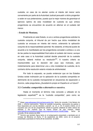 custodia, en caso de no atentar contra el interés del menor sería
conveniente por parte de la Autoridad Judicial persuadir a dicho progenitor
a ceder en sus pretensiones, puesto que la mejor manera de garantizar el
ejercicio óptimo de esta modalidad de custodia es que ambos
progenitores se encuentren de acuerdo en alternar en el cuidado del
menor.

- Estado de Montana.

        Finalmente en este Estado, si uno o ambos progenitores solicitan la
custodia conjunta, el tribunal da por hecho que dicha modalidad de
custodia se encausa en interés del menor, ordenando la aplicación
conjunta de la responsabilidad parental. No obstante, el tribunal puede de
acuerdo a lo manifestado por los progenitores conceder a ambos o a una
de las partes la responsabilidad final sobre el cuidado del menor, aunque
en este caso si la Autoridad Judicial decide prescindir de la custodia
conjunta, deberá motivar su resolución222. A nuestro criterio es
imprescindible      que     la   decisión      del   Juez     sea     motivada,      pero
indistintamente para determinar una u otra modalidad de custodia, de lo
contrario dicha resolución estaría viciada de arbitrariedad.

        Por todo lo expuesto, se puede evidenciar que en los Estados
Unidos existe inclinación por la aplicación de la custodia compartida en
detrimento de la custodia monoparental en situaciones de separación o
divorcio, cabe preguntarse ¿Sucederá lo propio en España en un futuro?

3.3. Custodia: compartida o alternativa o sucesiva.

        Hasta el momento el término más conocido y utilizado en la
legislación española223 es la “custodia compartida”, pero como se


222
    Véase www.adiospapa.info/cop/reencuentro.htm, fecha de consulta, 9 de febrero de
2006. ). Informe reencuentro, “Sobre la custodia compartida, reencuentro de padres e
hijos separados por una ley obsoleta y parcial”, op. cit., p. 43. A nuestro criterio, en el
supuesto que uno de los progenitores solicite la guarda unilateral se debe valorar las
razones y los motivos que le hacen actuar de esa manera; Véase
www.federacioncustodiacompartida.org/contenidos/noticia1.htm#CCItalia,       fecha      de
consulta, 30 de octubre de 2006.
223
    Término que también figura tanto en el anteproyecto presentado y aprobado por el
consejo de Ministros en fecha 17 de septiembre de 2004, como en el proyecto
presentado y aprobado en fecha 29 de noviembre de 2004.


                                                                                       117
 