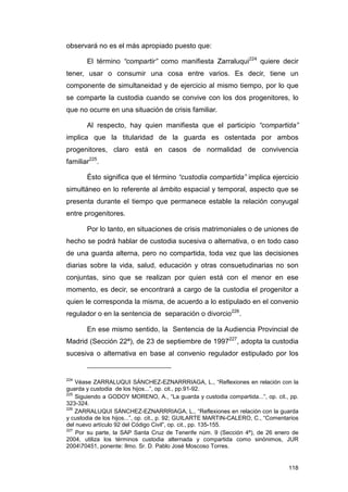 observará no es el más apropiado puesto que:

       El término “compartir” como manifiesta Zarraluqui224 quiere decir
tener, usar o consumir una cosa entre varios. Es decir, tiene un
componente de simultaneidad y de ejercicio al mismo tiempo, por lo que
se comparte la custodia cuando se convive con los dos progenitores, lo
que no ocurre en una situación de crisis familiar.

       Al respecto, hay quien manifiesta que el participio “compartida”
implica que la titularidad de la guarda es ostentada por ambos
progenitores, claro está en casos de normalidad de convivencia
familiar225.

       Ésto significa que el término “custodia compartida” implica ejercicio
simultáneo en lo referente al ámbito espacial y temporal, aspecto que se
presenta durante el tiempo que permanece estable la relación conyugal
entre progenitores.

       Por lo tanto, en situaciones de crisis matrimoniales o de uniones de
hecho se podrá hablar de custodia sucesiva o alternativa, o en todo caso
de una guarda alterna, pero no compartida, toda vez que las decisiones
diarias sobre la vida, salud, educación y otras consuetudinarias no son
conjuntas, sino que se realizan por quien está con el menor en ese
momento, es decir, se encontrará a cargo de la custodia el progenitor a
quien le corresponda la misma, de acuerdo a lo estipulado en el convenio
regulador o en la sentencia de separación o divorcio226.

       En ese mismo sentido, la Sentencia de la Audiencia Provincial de
Madrid (Sección 22ª), de 23 de septiembre de 1997227, adopta la custodia
sucesiva o alternativa en base al convenio regulador estipulado por los


224
    Véase ZARRALUQUI SÁNCHEZ-EZNARRRIAGA, L., “Reflexiones en relación con la
guarda y custodia de los hijos...”, op. cit., pp.91-92.
225
    Siguiendo a GODOY MORENO, A., “La guarda y custodia compartida...”, op. cit., pp.
323-324.
226
    ZARRALUQUI SÁNCHEZ-EZNARRRIAGA, L., “Reflexiones en relación con la guarda
y custodia de los hijos...”, op. cit., p. 92; GUILARTE MARTIN-CALERO, C., “Comentarios
del nuevo artículo 92 del Código Civil”, op. cit., pp. 135-155.
227
    Por su parte, la SAP Santa Cruz de Tenerife núm. 9 (Sección 4ª), de 26 enero de
2004, utiliza los términos custodia alternada y compartida como sinónimos, JUR
200470451, ponente: Ilmo. Sr. D. Pablo José Moscoso Torres.


                                                                                  118
 