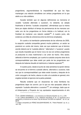 progenitores,     argumentándose         la   imposibilidad      de que los hijos
mantengan una relación simultánea con ambos progenitores en lo que
atañe a su vida cotidiana.

        Sucede también que en algunas definiciones se menciona el
vocablo “custodia alternada o sucesiva”, no obstante, se adopta
finalmente el término “custodia compartida”, afirmándose que la misma
tiene por objeto distribuir el tiempo de permanencia de los menores con
cada uno de los progenitores en forma distinta a la habitual, con la
finalidad de mantener una relación estable228. A nuestro juicio, ello
evidencia una falta de coherencia entre los términos empleados.

        En cuanto a la tramitación parlamentaria de las reformas de 2005,
la acepción custodia compartida generó mucha polémica, un sector se
posicionó en contra del mismo, toda vez que sostenían que el término
acorde debería ser la “custodia alterna”, “alternativa” o “sucesiva”, puesto
que resulta imposible que el menor viva a la vez con ambos progenitores
al producirse la crisis matrimonial o de unión de hecho. Otro sector,
defendió el término empleado, por cuanto la custodia conjunta viene de la
corresponsabilidad que debe existir por parte de los progenitores aun
después de haberse disuelto el matrimonio o haberse separado229.

        A nuestro juicio, desde el punto de vista semántico la opción idónea
se encuentra en el término custodia alterna, alternativa o sucesiva, toda
vez que la corresponsabilidad que debe existir durante y después de la
unión conyugal o de hecho, abarca no sólo a la custodia en general, sino
engloba también el ejercicio de la patria potestad.

        Resulta evidente que en situaciones de crisis familiares los
progenitores dejan de convivir, por lo que es más apropiado utilizar la
expresión “custodia alternativa o sucesiva”230, sin embargo, dado que en
el Anteproyecto y Proyecto de Ley aprobados respectivamente el año

228
    Cfr. LÁZARO GONZÁLEZ, I., Los menores en el Derecho Español, op. cit., p. 235.
229
    Vid. LORCA NAVARRETE, A. M. y DENTICI VELASCO, N. M., La regulación de la
separación y el divorcio en la nueva “Ley de Divorcio” de 2005 con especial… op. cit., pp.
56-59.
230
    Criterio compartido por PÉREZ SALAZAR-RESANO, M., “Patria Potestad”, op. cit., p.
194 -195.


                                                                                      119
 