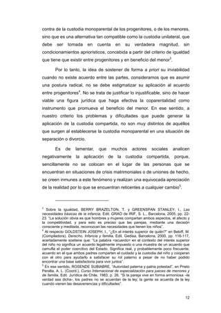 contra de la custodia monoparental de los progenitores, o de los menores,
sino que es una alternativa tan compatible como la custodia unilateral, que
debe     ser   tomada       en    cuenta      en   su    verdadera      magnitud,      sin
condicionamientos apriorísticos, concebida a partir del criterio de igualdad
que tiene que existir entre progenitores y en beneficio del menor3.

        Por lo tanto, la idea de sostener de forma a priori su inviabilidad
cuando no existe acuerdo entre las partes, consideramos que es asumir
una postura radical, no se debe estigmatizar su aplicación al acuerdo
entre progenitores4. No se trata de justificar lo injustificable, sino de hacer
viable una figura jurídica que haga efectiva la coparentalidad como
instrumento que promueva el beneficio del menor. En ese sentido, a
nuestro criterio los problemas y dificultades que puede generar la
aplicación de la custodia compartida, no son muy distintos de aquéllos
que surgen al establecerse la custodia monoparental en una situación de
separación o divorcio.

        Es     de   lamentar,      que     muchos       actores    sociales     analicen
negativamente       la   aplicación      de   la custodia compartida, porque,
sencillamente no se colocan en el lugar de las personas que se
encuentran en situaciones de crisis matrimoniales o de uniones de hecho,
se creen inmunes a este fenómeno y realizan una equivocada apreciación
de la realidad por lo que se encuentran reticentes a cualquier cambio5.



3
   Sobre la igualdad, BERRY BRAZELTON, T. y GREENSPAN STANLEY, I., Las
necesidades básicas de la infancia, Edit. GRAO de IRIF, S. L., Barcelona, 2005, pp. 22-
23. “La solución obvia es que hombres y mujeres compartan ambos aspectos, el afecto y
la competitividad, y para esto es preciso que las parejas, mediante una decisión
consciente y meditada, reconozcan las necesidades que tienen los niños”.
4
  Al respecto GOLDSTEIN JOSEPH, I., “¿En el interés superior de quién?” en Beloff, M.
(Compiladora), Derecho, Infancia y familia, Edit. Gedisa, Barcelona, 2000, pp. 116-117,
acertadamente sostiene que: “La palabra <acuerdo> en el contexto del interés superior
del niño no significa un acuerdo legalmente impuesto o una muestra de un acuerdo que
camufla el poder coercitivo del Estado. Significa real, y probablemente poco frecuente,
acuerdo en el que ambos padres comparten el cuidado y la custodia del niño y cooperan
con el otro para ayudarlo a satisfacer su rol paterno a pesar de no haber podido
encontrar una base satisfactoria para vivir juntos”.
5
  En ese sentido, ROSENDE SUBIABRE, “Autoridad paterna y patria potestad”, en Prieto
Peralta, A. L. (Coord.), Curso Internacional de especialización para jueces de menores y
de familia, Edit. Jurídica de Chile, 1983, p. 26, “Si la pareja vive en forma armoniosa –la
verdad sea dicha-, los padres no se acuerdan de la ley; la gente se acuerda de la ley
cuando vienen las desavenencias y dificultades”.


                                                                                        12
 