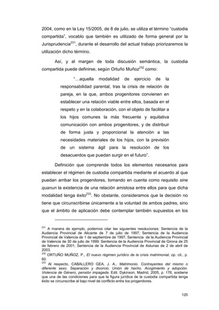 2004, como en la Ley 15/2005, de 8 de julio, se utiliza el término “custodia
compartida”, vocablo que también es utilizado de forma general por la
Jurisprudencia231, durante el desarrollo del actual trabajo priorizaremos la
utilización dicho término.

       Así, y al margen de toda discusión semántica, la custodia
compartida puede definirse, según Ortuño Muñoz232 como:

                   “…aquella      modalidad      de    ejercicio    de    la
           responsabilidad parental, tras la crisis de relación de
           pareja, en la que, ambos progenitores convienen en
           establecer una relación viable entre ellos, basada en el
           respeto y en la colaboración, con el objeto de facilitar a
           los hijos comunes la más frecuente y equitativa
           comunicación con ambos progenitores, y de distribuir
           de forma justa y proporcional la atención a las
           necesidades materiales de los hijos, con la previsión
           de un sistema ágil para la resolución de los
           desacuerdos que puedan surgir en el futuro”.

       Definición que comprende todos los elementos necesarios para
establecer el régimen de custodia compartida mediante el acuerdo al que
puedan arribar los progenitores, tomando en cuenta como requisito sine
quanun la existencia de una relación amistosa entre ellos para que dicha
modalidad tenga éxito233. No obstante, consideramos que la decisión no
tiene que circunscribirse únicamente a la voluntad de ambos padres, sino
que el ámbito de aplicación debe contemplar también supuestos en los


231
    A manera de ejemplo, podemos citar las siguientes resoluciones: Sentencia de la
Audiencia Provincial de Alicante de 7 de julio de 1997; Sentencia de la Audiencia
Provincial de Valencia de 1 de septiembre de 1997; Sentencia de la Audiencia Provincial
de Valencia de 30 de julio de 1999; Sentencia de la Audiencia Provincial de Girona de 25
de febrero de 2001; Sentencia de la Audiencia Provincial de Asturias de 2 de abril de
2003.
232
    ORTUÑO MUÑOZ, P., El nuevo régimen jurídico de la crisis matrimonial, op. cit., p.
60.
233
    Al respecto, CABALLERO GEA, J. A., Matrimonio. Contrayentes del mismo o
diferente sexo. Separación y divorcio. Unión de hecho. Acogimiento y adopción.
Violencia de Género, pensión impagada. Edit. Dykinson, Madrid, 2005, p. 176, sostiene
que una de las condiciones para que la figura jurídica de la custodia compartida tenga
éxito se circunscribe al bajo nivel de conflicto entre los progenitores.


                                                                                    120
 
