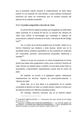 que la Autoridad Judicial resuelva la implementación de dicha figura
jurídica en una situación de crisis familiar, a quien además corresponde
solucionar los casos de controversia que se susciten producto del
ejercicio de la custodia compartida.


3.3.1. Custodia compartida o derecho de visita.

        En primer término debemos señalar que el legislador de 2005 debió
haber suprimido en el artículo 94 del CC, la mención del “derecho de
visita” para unificar la terminología que contempla el “régimen de
comunicación y estancia” previsto en el inciso 1 del artículo 90 del Código
Civil234.

        Así, un sector de la doctrina sostiene que el vocablo “visitas” es un
término tradicional que obedece a otras épocas, siendo que en la
actualidad dichos contactos esporádicos se han sustituido por estancias
con continuidad, pernocte, comunicaciones personales, telefónicas y
virtuales235.

        Postura a la que nos sumamos, en virtud principalmente al vínculo
directo que existe entre progenitores e hijos, pues, el término “derecho de
visita” denota una relación ajena y extraña a la que debe primar entre un
ascendiente y descendiente, especialmente cuando éste es menor de
edad.

        No obstante, en función a la legislación vigente, utilizaremos
indistintamente los términos “régimen de comunicación-estancia”, y
“derecho de visita”.
        Ahora bien, en lo que atañe a la equiparación de la custodia
compartida al derecho de visita, en nuestra opinión, desde el nombre son
dos figuras jurídicas con diferente naturaleza jurídica.
        Sin embargo, debemos reconocer que en la doctrina existen


234
    GUILARTE MARTÍN-CALERO, C., “Comentarios del nuevo artículo 92 del Código
Civil”, op. cit., p. 151.
235
    Siguiendo a ZARRALUQUI SÁNCHEZ-EZNARRIAGA, L., “Las reformas legales que
nos esperan”, en ZARRALUQUI SÁNCHEZ-EZNARRIAGA, L. y otros, Actualización del
derecho de familia y sucesiones, Edit. Dykinson, Madrid, 2005, p. 50.


                                                                         121
 