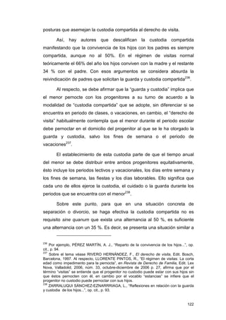 posturas que asemejan la custodia compartida al derecho de visita.

       Así,    hay    autores     que    descalifican     la   custodia    compartida
manifestando que la convivencia de los hijos con los padres es siempre
compartida, aunque no al 50%. En el régimen de visitas normal
teóricamente el 66% del año los hijos conviven con la madre y el restante
34 % con el padre. Con esos argumentos se considera absurda la
reivindicación de padres que solicitan la guarda y custodia compartida236.

       Al respecto, se debe afirmar que la “guarda y custodia” implica que
el menor pernocte con los progenitores a su turno de acuerdo a la
modalidad de “custodia compartida” que se adopte, sin diferenciar si se
encuentra en periodo de clases, o vacaciones, en cambio, el “derecho de
visita” habitualmente contempla que el menor durante el periodo escolar
debe pernoctar en el domicilio del progenitor al que se le ha otorgado la
guarda y custodia, salvo los fines de semana o el periodo de
vacaciones237.

       El establecimiento de esta custodia parte de que el tiempo anual
del menor se debe distribuir entre ambos progenitores equitativamente,
ésto incluye los periodos lectivos y vacacionales, los días entre semana y
los fines de semana, las fiestas y los días laborables. Ello significa que
cada uno de ellos ejerce la custodia, el cuidado o la guarda durante los
periodos que se encuentra con el menor238.

       Sobre este punto, para que en una situación concreta de
separación o divorcio, se haga efectiva la custodia compartida no es
requisito sine quanum que exista una alternancia al 50 %, es suficiente
una alternancia con un 35 %. Es decir, se presenta una situación similar a


236
     Por ejemplo, PÉREZ MARTÍN, A. J., “Reparto de la convivencia de los hijos...”, op.
cit., p. 94.
237
     Sobre el tema véase RIVERO HERNÁNDEZ, F., El derecho de visita, Edit. Bosch,
Barcelona, 1997. Al respecto, LLORENTE PINTOS, R., “El régimen de visitas: La corta
edad como impedimento para la pernocta”, en Revista de Derecho de Familia, Edit. Lex
Nova, Valladolid, 2006, núm. 33, octubre-diciembre de 2006 p. 27, afirma que por el
término “visitas” se entiende que el progenitor no custodio puede estar con sus hijos sin
que éstos pernocten con él, en cambio por el vocablo “estancias” se infiere que el
progenitor no custodio puede pernoctar con sus hijos.
238
     ZARRALUQUI SÁNCHEZ-EZNARRRIAGA, L., “Reflexiones en relación con la guarda
y custodia de los hijos...”, op. cit., p. 93.


                                                                                     122
 