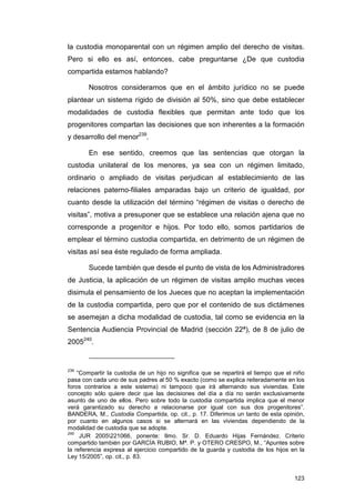 la custodia monoparental con un régimen amplio del derecho de visitas.
Pero si ello es así, entonces, cabe preguntarse ¿De que custodia
compartida estamos hablando?

       Nosotros consideramos que en el ámbito jurídico no se puede
plantear un sistema rígido de división al 50%, sino que debe establecer
modalidades de custodia flexibles que permitan ante todo que los
progenitores compartan las decisiones que son inherentes a la formación
y desarrollo del menor239.

       En ese sentido, creemos que las sentencias que otorgan la
custodia unilateral de los menores, ya sea con un régimen limitado,
ordinario o ampliado de visitas perjudican al establecimiento de las
relaciones paterno-filiales amparadas bajo un criterio de igualdad, por
cuanto desde la utilización del término “régimen de visitas o derecho de
visitas”, motiva a presuponer que se establece una relación ajena que no
corresponde a progenitor e hijos. Por todo ello, somos partidarios de
emplear el término custodia compartida, en detrimento de un régimen de
visitas así sea éste regulado de forma ampliada.

       Sucede también que desde el punto de vista de los Administradores
de Justicia, la aplicación de un régimen de visitas amplio muchas veces
disimula el pensamiento de los Jueces que no aceptan la implementación
de la custodia compartida, pero que por el contenido de sus dictámenes
se asemejan a dicha modalidad de custodia, tal como se evidencia en la
Sentencia Audiencia Provincial de Madrid (sección 22ª), de 8 de julio de
2005240.


239
    “Compartir la custodia de un hijo no significa que se repartirá el tiempo que el niño
pasa con cada uno de sus padres al 50 % exacto (como se explica reiteradamente en los
foros contrarios a este sistema) ni tampoco que irá alternando sus viviendas. Este
concepto sólo quiere decir que las decisiones del día a día no serán exclusivamente
asunto de uno de ellos. Pero sobre todo la custodia compartida implica que el menor
verá garantizado su derecho a relacionarse por igual con sus dos progenitores”.
BANDERA, M., Custodia Compartida, op. cit., p. 17. Diferimos un tanto de esta opinión,
por cuanto en algunos casos si se alternará en las viviendas dependiendo de la
modalidad de custodia que se adopte.
240
     JUR 2005221066, ponente: Ilmo. Sr. D. Eduardo Hijas Fernández. Criterio
compartido también por GARCÍA RUBIO, Mª. P. y OTERO CRESPO, M., “Apuntes sobre
la referencia expresa al ejercicio compartido de la guarda y custodia de los hijos en la
Ley 15/2005”, op. cit., p. 83.


                                                                                     123
 