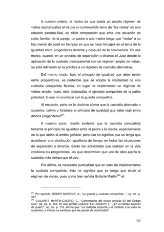 A nuestro criterio, el hecho de que exista un amplio régimen de
visitas desnaturaliza el de por si controvertido tema de “las visitas” en una
relación paterno-filial, es difícil comprender que ante una situación de
crisis familiar de la pareja, un padre o una madre tenga que “visitar” a su
hijo menor de edad en tiempos en que se hace hincapié en el tema de la
igualdad entre progenitores durante y después de la convivencia. En ese
marco, cuando en un proceso de separación o divorcio el Juez decide la
aplicación de la custodia monoparental con un régimen amplio de vistas,
se está refiriendo en la práctica a un régimen de custodia alternativa.

        Del mismo modo, bajo el principio de igualdad que debe existir
entre progenitores, es preferible que se adopte la modalidad de una
custodia compartida flexible, en lugar de implementar un régimen de
visitas amplio, pues, éste obstaculiza el ejercicio compartido de la patria
potestad, lo que no acontece con la guarda compartida.

        Al respecto, parte de la doctrina afirma que la custodia alternada o
sucesiva, cultiva y fortalece el principio de igualdad que debe regir entre
ambos progenitores241.

        A nuestro juicio, resulta evidente que la custodia compartida
fomenta el principio de igualdad entre el padre y la madre, especialmente
en lo que atañe al ámbito jurídico, pero eso no significa que se tenga que
establecer una distribución igualitaria de tiempo en todas las situaciones
de separación o divorcio. Serán las actividades que realizan en la vida
cotidiana los progenitores, las que determinen que uno de ellos ejerza la
custodia más tiempo que el otro.

        Por último, es necesario puntualizar que en caso de implementarse
la custodia compartida, ésto no significa que se tenga que eludir el
régimen de visitas, pues como bien señala Guilarte Martín242 el:



241
    Por ejemplo, GODOY MORENO, A., “La guarda y custodia compartida...”, op. cit., p.
337.
242
    GUILARTE MARTÍN-CALERO, C., “Comentarios del nuevo artículo 92 del Código
Civil”, op. cit., p. 153. En ese sentido GOLDSTEIN JOSEPH, I., “¿En el interés superior
de quién?”, op. cit., p. 116, afirma que: “La custodia conjunta y el contacto o la visita se
sustentan, e incluso se justifican, por las pautas de continuidad”.


                                                                                        124
 