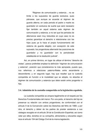 “Régimen de comunicación y estancia… no se
           limita a los supuestos de guarda exclusiva, pues
           piénsese, que aunque se acuerde el régimen de
           guarda alterna, en cada periodo el padre o madre es
           guardador en exclusiva de suerte que será necesario
           fijar también en aquel sistema este régimen de
           comunicación y estancia, a no ser que los periodos de
           alternancia sean muy reducidos en cuyo caso no es
           preciso garantizar el derecho a relacionarse con los
           hijos pues ya lo hace el propio funcionamiento del
           sistema de guarda elegido; con excepción de este
           supuesto, los progenitores alternarán las posiciones de
           guardador     y no    guardador con       la    periodicidad
           establecida en la resolución judicial”.

        Así, en primer término, en lugar de utilizar el término “derecho de
visitas”, parece preferible emplear la definición “régimen de comunicación
y estancia”, posición que consideramos la más apropiada, puesto que,
nos     referimos    a   relaciones   paterno-filiales    entre   ascendiente    y
descendiente; y en segundo lugar, hay que resaltar que la custodia
compartida en función a la modalidad que se adopte, no absorbe el
régimen de comunicación y estancia que debe existir entre progenitor e
hijo.


3.4. Admisión de la custodia compartida en la legislación española.

        La custodia compartida se ampara legalmente en el respeto por los
Derechos Fundamentales del menor. Por una parte, el derecho del hijo es
preservar su relación con ambos progenitores, de conformidad con el
artículo 9 de la Convención sobre los Derechos del Niño de 1989; y por
otra, el derecho y deber de los padres de prestar asistencia a sus
vástagos recogido en el artículo 39 de la Constitución Española; así como
velar por ellos, tenerlos en su compañía, alimentarlos y educarlos según
reza el artículo 154 del Código Civil de la misma legislación.




                                                                                125
 