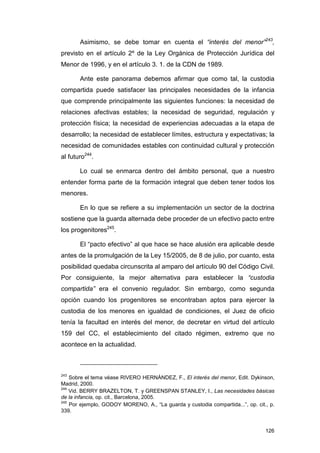 Asimismo, se debe tomar en cuenta el “interés del menor”243,
previsto en el artículo 2º de la Ley Orgánica de Protección Jurídica del
Menor de 1996, y en el artículo 3. 1. de la CDN de 1989.

       Ante este panorama debemos afirmar que como tal, la custodia
compartida puede satisfacer las principales necesidades de la infancia
que comprende principalmente las siguientes funciones: la necesidad de
relaciones afectivas estables; la necesidad de seguridad, regulación y
protección física; la necesidad de experiencias adecuadas a la etapa de
desarrollo; la necesidad de establecer límites, estructura y expectativas; la
necesidad de comunidades estables con continuidad cultural y protección
al futuro244.

       Lo cual se enmarca dentro del ámbito personal, que a nuestro
entender forma parte de la formación integral que deben tener todos los
menores.

       En lo que se refiere a su implementación un sector de la doctrina
sostiene que la guarda alternada debe proceder de un efectivo pacto entre
los progenitores245.

       El “pacto efectivo” al que hace se hace alusión era aplicable desde
antes de la promulgación de la Ley 15/2005, de 8 de julio, por cuanto, esta
posibilidad quedaba circunscrita al amparo del artículo 90 del Código Civil.
Por consiguiente, la mejor alternativa para establecer la “custodia
compartida” era el convenio regulador. Sin embargo, como segunda
opción cuando los progenitores se encontraban aptos para ejercer la
custodia de los menores en igualdad de condiciones, el Juez de oficio
tenía la facultad en interés del menor, de decretar en virtud del artículo
159 del CC, el establecimiento del citado régimen, extremo que no
acontece en la actualidad.



243
    Sobre el tema véase RIVERO HERNÁNDEZ, F., El interés del menor, Edit. Dykinson,
Madrid, 2000.
244
    Vid. BERRY BRAZELTON, T. y GREENSPAN STANLEY, I., Las necesidades básicas
de la infancia, op. cit., Barcelona, 2005.
245
    Por ejemplo, GODOY MORENO, A., “La guarda y custodia compartida...”, op. cit., p.
339.


                                                                                 126
 