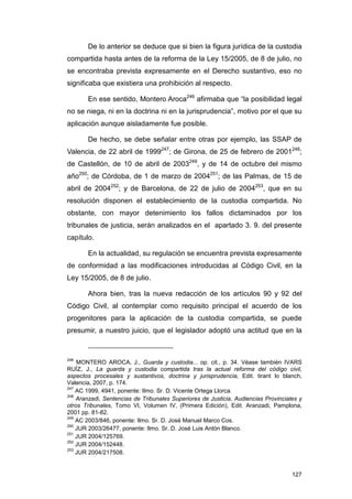 De lo anterior se deduce que si bien la figura jurídica de la custodia
compartida hasta antes de la reforma de la Ley 15/2005, de 8 de julio, no
se encontraba prevista expresamente en el Derecho sustantivo, eso no
significaba que existiera una prohibición al respecto.

       En ese sentido, Montero Aroca246 afirmaba que “la posibilidad legal
no se niega, ni en la doctrina ni en la jurisprudencia”, motivo por el que su
aplicación aunque aisladamente fue posible.

       De hecho, se debe señalar entre otras por ejemplo, las SSAP de
Valencia, de 22 abril de 1999247; de Girona, de 25 de febrero de 2001248;
de Castellón, de 10 de abril de 2003249, y de 14 de octubre del mismo
año250; de Córdoba, de 1 de marzo de 2004251; de las Palmas, de 15 de
abril de 2004252; y de Barcelona, de 22 de julio de 2004253, que en su
resolución disponen el establecimiento de la custodia compartida. No
obstante, con mayor detenimiento los fallos dictaminados por los
tribunales de justicia, serán analizados en el apartado 3. 9. del presente
capítulo.

       En la actualidad, su regulación se encuentra prevista expresamente
de conformidad a las modificaciones introducidas al Código Civil, en la
Ley 15/2005, de 8 de julio.

       Ahora bien, tras la nueva redacción de los artículos 90 y 92 del
Código Civil, al contemplar como requisito principal el acuerdo de los
progenitores para la aplicación de la custodia compartida, se puede
presumir, a nuestro juicio, que el legislador adoptó una actitud que en la



246
    MONTERO AROCA, J., Guarda y custodia... op. cit., p. 34. Véase también IVARS
RUÍZ, J., La guarda y custodia compartida tras la actual reforma del código civil,
aspectos procesales y sustantivos, doctrina y jurisprudencia, Edit. tirant lo blanch,
Valencia, 2007, p. 174.
247
    AC 1999, 4941, ponente: Ilmo. Sr. D. Vicente Ortega Llorca.
248
    Aranzadi, Sentencias de Tribunales Superiores de Justicia, Audiencias Provinciales y
otros Tribunales, Tomo VI, Volumen IV, (Primera Edición), Edit. Aranzadi, Pamplona,
2001 pp. 81-82.
249
    AC 2003/846, ponente: Ilmo. Sr. D. José Manuel Marco Cos.
250
    JUR 2003/26477, ponente: Ilmo. Sr. D. José Luis Antón Blanco.
251
    JUR 2004/125769.
252
    JUR 2004/152448.
253
    JUR 2004/217508.


                                                                                    127
 