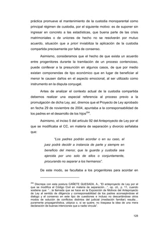 práctica promueve el mantenimiento de la custodia monoparental como
principal régimen de custodia, por el siguiente motivo: es de suponer sin
ingresar en concreto a las estadísticas, que buena parte de las crisis
matrimoniales o de uniones de hecho no se resolverán por mutuo
acuerdo, situación que a priori inviabiliza la aplicación de la custodia
compartida precisamente por falta de consenso.

       Asimismo, consideramos que el hecho de que exista un acuerdo
entre progenitores durante la tramitación de un proceso contencioso,
puede conllevar a la presunción en algunos casos, de que por medio
existan componendas de tipo económico que en lugar de beneficiar al
menor le causen daños en el aspecto emocional, al ser utilizado como
instrumento en la disputa conyugal.

       Antes de analizar el contexto actual de la custodia compartida
debemos realizar una especial referencia al proceso previo a la
promulgación de dicha Ley, así, diremos que el Proyecto de Ley aprobado
en fecha 29 de noviembre de 2004, apuntaba a la corresponsabilidad de
los padres en el desarrollo de los hijos254.

       Asimismo, el inciso 5 del artículo 92 del Anteproyecto de Ley por el
que se modificaba el CC, en materia de separación y divorcio señalaba
que:

                  “Los padres podrán acordar o en su caso, el
          juez podrá decidir a instancia de parte y siempre en
          beneficio del menor, que la guarda y custodia sea
          ejercida por uno solo de ellos o conjuntamente,
          procurando no separar a los hermanos”.

       De este modo, se facultaba a los progenitores para acordar en


254
    Discrepa con esta postura CAÑETE QUESADA, A., “El anteproyecto de Ley por el
que se modifica el Código Civil en materia de separación…”, op. cit., p. 11, cuando
sostiene que: “…la llamada que se hace en la Exposición de Motivos del Anteproyecto
de Ley al sentido de diligencia y corresponsabilidad de los padres aconsejándose el
dialogo y el consenso en este tipo de cuestiones e incluso no descartándose otros
modos de solución de conflictos distintos del judicial (mediación familiar) resulta…
puramente propagandística, utópica o, si se quiere, no traspasa la idea de una mera
declaración de buenas intenciones que a nadie vincula”.


                                                                                128
 