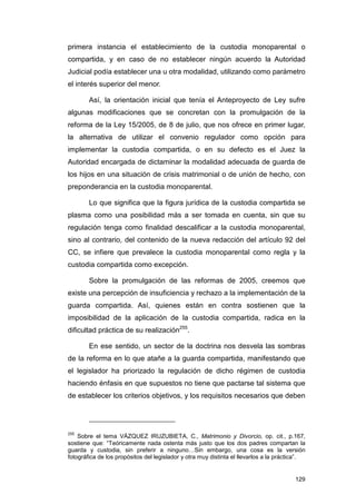 primera instancia el establecimiento de la custodia monoparental o
compartida, y en caso de no establecer ningún acuerdo la Autoridad
Judicial podía establecer una u otra modalidad, utilizando como parámetro
el interés superior del menor.

        Así, la orientación inicial que tenía el Anteproyecto de Ley sufre
algunas modificaciones que se concretan con la promulgación de la
reforma de la Ley 15/2005, de 8 de julio, que nos ofrece en primer lugar,
la alternativa de utilizar el convenio regulador como opción para
implementar la custodia compartida, o en su defecto es el Juez la
Autoridad encargada de dictaminar la modalidad adecuada de guarda de
los hijos en una situación de crisis matrimonial o de unión de hecho, con
preponderancia en la custodia monoparental.

        Lo que significa que la figura jurídica de la custodia compartida se
plasma como una posibilidad más a ser tomada en cuenta, sin que su
regulación tenga como finalidad descalificar a la custodia monoparental,
sino al contrario, del contenido de la nueva redacción del artículo 92 del
CC, se infiere que prevalece la custodia monoparental como regla y la
custodia compartida como excepción.

        Sobre la promulgación de las reformas de 2005, creemos que
existe una percepción de insuficiencia y rechazo a la implementación de la
guarda compartida. Así, quienes están en contra sostienen que la
imposibilidad de la aplicación de la custodia compartida, radica en la
dificultad práctica de su realización255.

        En ese sentido, un sector de la doctrina nos desvela las sombras
de la reforma en lo que atañe a la guarda compartida, manifestando que
el legislador ha priorizado la regulación de dicho régimen de custodia
haciendo énfasis en que supuestos no tiene que pactarse tal sistema que
de establecer los criterios objetivos, y los requisitos necesarios que deben




255
    Sobre el tema VÁZQUEZ IRUZUBIETA, C., Matrimonio y Divorcio, op. cit., p.167,
sostiene que: “Teóricamente nada ostenta más justo que los dos padres compartan la
guarda y custodia, sin preferir a ninguno…Sin embargo, una cosa es la versión
fotográfica de los propósitos del legislador y otra muy distinta el llevarlos a la práctica”.


                                                                                         129
 