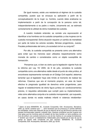 De igual manera, existe una resistencia al régimen de la custodia
compartida, puesto que se encauza su aplicación a partir de la
conceptualización de la mujer vs. hombre, cuando debe analizarse su
implementación a partir de la concepción de la persona como tal,
independientemente si es padre o madre, únicamente así, se estimará
correctamente la utilidad de dicha modalidad de custodia.

       A nuestro modesto entender, se comete una equivocación al
identificar a los hombres con la custodia compartida y a las mujeres con la
custodia monoparental. Dicha situación requiere un cambio de mentalidad
por parte de todos los actores sociales, llámese progenitores, Jueces,
Fiscales profesionales del ramo y la sociedad civil en su conjunto6.

       Por ello, la custodia compartida se presenta como una alternativa
para evitar que los menores sean utilizados respectivamente como
moneda de cambio o considerados como un objeto susceptible de
transacción.

        Pensamos que, si bien es cierto que la legislación vigente fruto de
la reforma por Ley 15/ 2005, de 8 de julio, considera la custodia
compartida como una alternativa viable desde el punto de vista jurídico, al
encontrarse expresamente normada en el Código Civil español, debemos
lamentar que el legislador haya sido tímido al momento de realizar las
reformas. Creemos que era el momento propicio, en aras de hacer
efectiva la pregonada igualdad de derechos entre progenitores, para
regular el establecimiento de dicha figura jurídica sin condicionamientos
previos, ni requisitos adicionales que cumplir para su implementación,
vista como alternativa conjunta a la custodia monoparental, -por supuesto,
en casos donde no exista maltrato infantil ni violencia intrafamiliar-



6
  Sobre el tema BANDERA, M., Custodia Compartida, Edit. Arcoexpress, Barcelona,
2005, pp. 62-63, sostiene que: “…, será necesario que se produzca un cambio definitivo
de mentalidad, sobre todo después de que la reforma de la Ley del Divorcio permita a las
parejas homosexuales casarse y adoptar hijos. Quienes consideran que las mujeres son
más aptas que los hombres para el cuidado de los hijos tendrán un serio problema a la
hora de atribuir una custodia exclusiva a una de las madres en una pareja de lesbianas.
Y tendrán que recurrir a malabarismos intelectuales para hacerlo en el caso de que la
pareja se separe esté constituida por dos varones”. BANDERA, M., Custodia
Compartida, Edit. Arcoexpress, Barcelona, 2005, pp. 62-63.


                                                                                     13
 