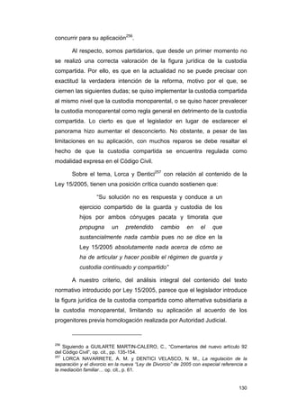 concurrir para su aplicación256.

       Al respecto, somos partidarios, que desde un primer momento no
se realizó una correcta valoración de la figura jurídica de la custodia
compartida. Por ello, es que en la actualidad no se puede precisar con
exactitud la verdadera intención de la reforma, motivo por el que, se
ciernen las siguientes dudas; se quiso implementar la custodia compartida
al mismo nivel que la custodia monoparental, o se quiso hacer prevalecer
la custodia monoparental como regla general en detrimento de la custodia
compartida. Lo cierto es que el legislador en lugar de esclarecer el
panorama hizo aumentar el desconcierto. No obstante, a pesar de las
limitaciones en su aplicación, con muchos reparos se debe resaltar el
hecho de que la custodia compartida se encuentra regulada como
modalidad expresa en el Código Civil.

       Sobre el tema, Lorca y Dentici257 con relación al contenido de la
Ley 15/2005, tienen una posición crítica cuando sostienen que:

                   “Su solución no es respuesta y conduce a un
           ejercicio compartido de la guarda y custodia de los
           hijos por ambos cónyuges pacata y timorata que
           propugna       un    pretendido      cambio      en    el    que
           sustancialmente nada cambia pues no se dice en la
           Ley 15/2005 absolutamente nada acerca de cómo se
           ha de articular y hacer posible el régimen de guarda y
           custodia continuado y compartido”

       A nuestro criterio, del análisis integral del contenido del texto
normativo introducido por Ley 15/2005, parece que el legislador introduce
la figura jurídica de la custodia compartida como alternativa subsidiaria a
la custodia monoparental, limitando su aplicación al acuerdo de los
progenitores previa homologación realizada por Autoridad Judicial.



256
    Siguiendo a GUILARTE MARTIN-CALERO, C., “Comentarios del nuevo artículo 92
del Código Civil”, op. cit., pp. 135-154.
257
    LORCA NAVARRETE, A. M. y DENTICI VELASCO, N. M., La regulación de la
separación y el divorcio en la nueva “Ley de Divorcio” de 2005 con especial referencia a
la mediación familiar… op. cit., p. 61.


                                                                                    130
 