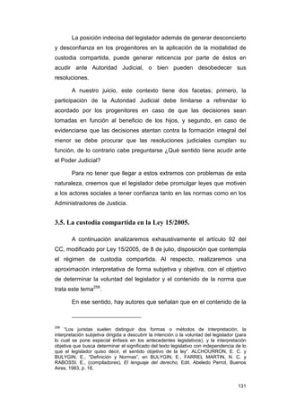La posición indecisa del legislador además de generar desconcierto
y desconfianza en los progenitores en la aplicación de la modalidad de
custodia compartida, puede generar reticencia por parte de éstos en
acudir ante Autoridad Judicial, o bien pueden desobedecer sus
resoluciones.

        A nuestro juicio, este contexto tiene dos facetas; primero, la
participación de la Autoridad Judicial debe limitarse a refrendar lo
acordado por los progenitores en caso de que las decisiones sean
tomadas en función al beneficio de los hijos, y segundo, en caso de
evidenciarse que las decisiones atentan contra la formación integral del
menor se debe procurar que las resoluciones judiciales cumplan su
función, de lo contrario cabe preguntarse ¿Qué sentido tiene acudir ante
el Poder Judicial?

        Para no tener que llegar a estos extremos con problemas de esta
naturaleza, creemos que el legislador debe promulgar leyes que motiven
a los actores sociales a tener confianza tanto en las normas como en los
Administradores de Justicia.


3.5. La custodia compartida en la Ley 15/2005.

        A continuación analizaremos exhaustivamente el artículo 92 del
CC, modificado por Ley 15/2005, de 8 de julio, disposición que contempla
el régimen de custodia compartida. Al respecto, realizaremos una
aproximación interpretativa de forma subjetiva y objetiva, con el objetivo
de determinar la voluntad del legislador y el contenido de la norma que
trata este tema258.

        En ese sentido, hay autores que señalan que en el contenido de la



258
     “Los juristas suelen distinguir dos formas o métodos de interpretación, la
interpretación subjetiva dirigida a descubrir la intención o la voluntad del legislador (para
lo cual se pone especial énfasis en los antecedentes legislativos), y la interpretación
objetiva que busca determinar el significado del texto legislativo con independencia de lo
que el legislador quiso decir, el sentido objetivo de la ley”. ALCHOURRON, E. C. y
BULYGIN, E., “Definición y Normas”, en BULYGIN, E., FARREL MARTIN, N. C. y
RABOSSI, E., (compiladores), El lenguaje del derecho, Edit. Abeledo Perrot, Buenos
Aires, 1983, p. 16.


                                                                                         131
 