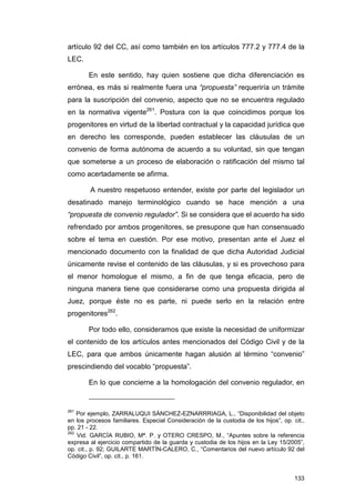 artículo 92 del CC, así como también en los artículos 777.2 y 777.4 de la
LEC.

        En este sentido, hay quien sostiene que dicha diferenciación es
errónea, es más si realmente fuera una “propuesta” requeriría un trámite
para la suscripción del convenio, aspecto que no se encuentra regulado
en la normativa vigente261. Postura con la que coincidimos porque los
progenitores en virtud de la libertad contractual y la capacidad jurídica que
en derecho les corresponde, pueden establecer las cláusulas de un
convenio de forma autónoma de acuerdo a su voluntad, sin que tengan
que someterse a un proceso de elaboración o ratificación del mismo tal
como acertadamente se afirma.

        A nuestro respetuoso entender, existe por parte del legislador un
desatinado manejo terminológico cuando se hace mención a una
“propuesta de convenio regulador”. Si se considera que el acuerdo ha sido
refrendado por ambos progenitores, se presupone que han consensuado
sobre el tema en cuestión. Por ese motivo, presentan ante el Juez el
mencionado documento con la finalidad de que dicha Autoridad Judicial
únicamente revise el contenido de las cláusulas, y si es provechoso para
el menor homologue el mismo, a fin de que tenga eficacia, pero de
ninguna manera tiene que considerarse como una propuesta dirigida al
Juez, porque éste no es parte, ni puede serlo en la relación entre
progenitores262.

        Por todo ello, consideramos que existe la necesidad de uniformizar
el contenido de los artículos antes mencionados del Código Civil y de la
LEC, para que ambos únicamente hagan alusión al término “convenio”
prescindiendo del vocablo “propuesta”.

        En lo que concierne a la homologación del convenio regulador, en


261
    Por ejemplo, ZARRALUQUI SÁNCHEZ-EZNARRRIAGA, L., “Disponibilidad del objeto
en los procesos familiares. Especial Consideración de la custodia de los hijos”, op. cit.,
pp. 21 - 22.
262
    Vid. GARCÍA RUBIO, Mª. P. y OTERO CRESPO, M., “Apuntes sobre la referencia
expresa al ejercicio compartido de la guarda y custodia de los hijos en la Ley 15/2005”,
op. cit., p. 92; GUILARTE MARTÍN-CALERO, C., “Comentarios del nuevo artículo 92 del
Código Civil”, op. cit., p. 161.


                                                                                      133
 