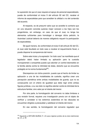 la suposición de que el Juez requiera el apoyo de personal especializado,
puede de conformidad al inciso 9 del artículo 92 del CC, recabar el
informe de especialistas para que acrediten la utilidad o no del contenido
del acuerdo.

       Al respecto, es de presumir salvo que se acredite lo contrario que
en una situación concreta quienes mejor conocen a los hijos son los
progenitores, sin embargo, en caso de que el Juez no tenga los
elementos suficientes para homologar o denegar dicha petición, la
Autoridad Judicial debería de manera obligatoria requerir la participación
de especialistas.

       De igual manera, de conformidad al inciso 6 del artículo 92 del CC,
el Juez está facultado en todo caso a recabar el requerimiento fiscal, o
puede disponer la comparencia del menor.

       Sobre este inciso y la expresión “en todo caso” se manifiesta que el
legislador   debió    haber    limitado   su    aplicación    para   la   custodia
monoparental o compartida puesto que abordar un control desmedido en
la familia atenta contra la intimidad de éstas, derecho que se encuentra
protegido en la norma fundamental263.

       Discrepamos con dicha posición, puesto que el hecho de limitar su
aplicación a una de las modalidades de custodia, significa crear una
percepción asimétrica entre ambas modalidades de guarda, que no es
consecuente con el criterio de igualdad que debe regir entre ambas
figuras jurídicas, a su vez ésto no significa atentar contra la intimidad de la
estructura familiar, sino velar por el interés del menor.

       Por otra parte, la homologación del convenio no debe limitarse a
una revisión formal, requiere una investigación previa con el objeto de
verificar y constatar si los extremos sostenidos en las cláusulas se
encuentran dirigidos a precautelar y satisfacer el interés del menor.

       En ese sentido, la homologación del convenio regulador que



263
   Siguiendo a ORTUÑO MUÑOZ, P., El nuevo régimen jurídico de la crisis matrimonial,
op. cit., p. 48.


                                                                                134
 