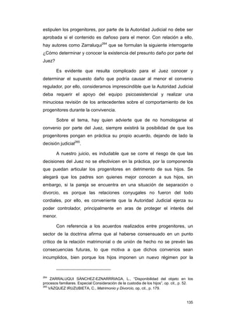 estipulen los progenitores, por parte de la Autoridad Judicial no debe ser
aprobada si el contenido es dañoso para el menor. Con relación a ello,
hay autores como Zarraluqui264 que se formulan la siguiente interrogante
¿Cómo determinar y conocer la existencia del presunto daño por parte del
Juez?

        Es evidente que resulta complicado para el Juez conocer y
determinar el supuesto daño que podría causar al menor el convenio
regulador, por ello, consideramos imprescindible que la Autoridad Judicial
deba requerir el apoyo del equipo psicoasistencial y realizar una
minuciosa revisión de los antecedentes sobre el comportamiento de los
progenitores durante la convivencia.

        Sobre el tema, hay quien advierte que de no homologarse el
convenio por parte del Juez, siempre existirá la posibilidad de que los
progenitores pongan en práctica su propio acuerdo, dejando de lado la
decisión judicial265.

        A nuestro juicio, es indudable que se corre el riesgo de que las
decisiones del Juez no se efectivicen en la práctica, por la componenda
que puedan articular los progenitores en detrimento de sus hijos. Se
alegará que los padres son quienes mejor conocen a sus hijos, sin
embargo, si la pareja se encuentra en una situación de separación o
divorcio, es porque las relaciones conyugales no fueron del todo
cordiales, por ello, es conveniente que la Autoridad Judicial ejerza su
poder controlador, principalmente en aras de proteger el interés del
menor.

        Con referencia a los acuerdos realizados entre progenitores, un
sector de la doctrina afirma que al haberse consensuado en un punto
crítico de la relación matrimonial o de unión de hecho no se prevén las
consecuencias futuras, lo que motiva a que dichos convenios sean
incumplidos, bien porque los hijos imponen un nuevo régimen por la



264
     ZARRALUQUI SÁNCHEZ-EZNARRRIAGA, L., “Disponibilidad del objeto en los
procesos familiares. Especial Consideración de la custodia de los hijos”, op. cit., p. 52.
265
    VÁZQUEZ IRUZUBIETA, C., Matrimonio y Divorcio, op, cit., p. 179.


                                                                                      135
 